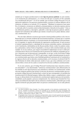 273
DISPS. GRALES. / HÁB. CORPUS, AMPARO, HÁB. DATA Y CUMPLIMIENTO ART. 17
emitido por el órgano jurisdiccional en todo tipo de proceso judicial, la cual constitu-
ye la resolución por antonomasia y, es a través de ella que se resuelve la litis sometida
a la consideración del juez(3)
. Es en ese sentido, que el mismo Código Procesal Civil, de
aplicación supletoria a los procesos constitucionales, reconoce el carácter definitivo de la
sentencia, al señalar en su artículo 121 lo siguiente: “Mediante la sentencia el juez pone
fin a la instancia o al proceso en definitiva, pronunciándose en decisión expresa, precisa
y motivada sobre la cuestión controvertida declarando el derecho de las partes”. Esta es
una definición genérica y descriptiva, aplicable a todo tipo de proceso judicial, indistin-
tamente de la naturaleza del conflicto que ostenta o resuelva (civil, penal, laboral, comer-
cial, constitucional, etc.).
Por otro lado, debemos reconocer que nuestro sistema jurídico-político se ha visto in-
fluenciado por la corriente moderna del neoconstitucionalismo, la misma que se sustenta
en dos pilares básicos: la primera, es el reconocimiento de la dignidad de la persona huma-
na y la segunda, la vigencia del principio de supremacía constitucional, la cual reconoce
el carácter supramayoritario y supralegal de las normas contenidas expresa o tácitamente
en la Constitución, cubriéndolas así de eficacia jurídica frente a todos los poderes estata-
les y particulares, incluso frente al legislador y a la leyes infra-constitucionales que estos
expidan. Es en ese contexto, que surge la necesidad de implementar un nuevo orden pro-
cesal para hacer efectiva la Constitución ante la presencia de conflictos originados por ac-
tos u omisiones que la desconozcan o transgredan, es así que, se dio el novísimo Código
Procesal Constitucional (Ley N° 28237), que recoge y regula sistemáticamente los proce-
sos constitucionales que tienen como finalidad garantizar la primacía de la Constitución y
la vigencia efectiva de los derechos constitucionales, así lo reconoce el artículo II del Tí-
tulo Preliminar de dicho orden procesal; siendo el caso, que estos culminan con la emi-
sión de fallos a través de los cuales se resuelven los diversos conflictos constitucionales.
Es en este contexto, que el Código Procesal Constitucional, hace mención en diver-
sos articulados(4)
, a las denominadas “sentencias constitucionales” para diferenciarlas de
las emitidas en otro tipo de proceso cuya naturaleza es distinta a la constitucional; siendo
esta una categoría genérica que incluye al universo de procesos constitucionales que aco-
ge nuestro código procesal constitucional, es decir las que corresponden a la jurisdicción
constitucional de la libertad (amparo, hábeas data, hábeas corpus y cumplimiento), como
las que se ubican dentro de la jurisdicción constitucional orgánica (proceso de inconstitu-
cionalidad, acción popular y proceso competencial). Así, tenemos que Gerardo Eto Cruz
esboza una definición descriptiva de las sentencias constitucionales, indicando que es toda
aquella resolución que pone punto final a un proceso constitucional, sea en sede judicial,
(3) Ver CRUZ QUIROZ, Omar Armando. “Los efectos generales en las sentencias constitucionales”. En:
AA.VV. “Estudios en homenaje a Héctor Fix Zamudio en sus cincuenta años como investigador del
derecho”. El juez y sentencias constitucionales. Tomo V, Editado por la Universidad Nacional Autónoma
de México. Marcial Pons, México, 2008, p. 260.
(4) El legislador trato el tema de las sentencias constitucionales, tanto en la parte general como especial del
Código Procesal Constitucional, acogiéndolas en diversos artículos como son VI y VII del T.P, artículos
17, 22, 34, 59, 72, 82, 96, 113, 115 y cuarta disposición final.
 