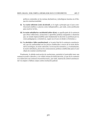 277
DISPS. GRALES. / HÁB. CORPUS, AMPARO, HÁB. DATA Y CUMPLIMIENTO ART. 17
políticos contenidos en las normas declarativas y teleológicas insertas en el blo-
que de constitucionalidad.
ii) La razón suficiente (ratio decidendi), es la regla o principio que el juez cons-
titucional establece o precisa como indispensable y, por ende, como justificante
para resolver la litis,
iii) la razón subsidiaria o accidental (obiter dicta), es aquella parte de la sentencia
que ofrece reflexiones, acotaciones o apostillas jurídicas marginales o aleatorias
que, no siendo imprescindibles para fundamentar la decisión se justifican por ra-
zones pedagógicas y orientativas, según sea el caso en donde se formulan; y
iv) La decisión o fallo constitucional, es la parte final de la sentencia constitucio-
nal, que de conformidad con los juicios establecidos a través de la razón decla-
rativa-axiológica, la razón suficiente, la invocación normativa, y eventualmente,
la razón subsidiaria, precisa las consecuencias jurídicas establecidas para el caso
objeto de examen constitucional.
Finalmente, la debida motivación de resoluciones, permitirá al justiciable tener una
sentencia acorde a derecho y a la validez misma de dicha decisión, ya que de lo contrario
se evidenciaría una sentencia inconstitucional y, por ende, materia de control constitucio-
nal vía amparo o hábeas corpus contra resolución judicial.
 
