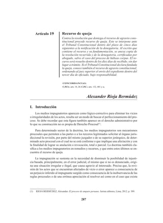 287
Artículo 19 Recurso de queja
Contra la resolución que deniega el recurso de agravio cons-
titucional procede recurso de queja. Este se interpone ante
el Tribunal Constitucional dentro del plazo de cinco días
siguientes a la notificación de la denegatoria. Al escrito que
contiene el recurso y su fundamentación, se anexa copia de
la resolución recurrida y de la denegatoria, certificadas por
abogado, salvo el caso del proceso de hábeas corpus. El re-
curso será resuelto dentro de los diez días de recibido, sin dar
lugar a trámite. Si el Tribunal Constitucional declara fundada
la queja, conoce también el recurso de agravio constitucional,
ordenando al juez superior el envío del expediente dentro del
tercer día de oficiado, bajo responsabilidad.
CONCORDANCIAS:
C.P.Ct.: arts. 18, 20; C.P.C.: arts. 132, 401 y ss.
Alexander Rioja Bermúdez
I. Introducción
Los medios impugnatorios aparecen como lógico-correctivo para eliminar los vicios
o irregularidades de los actos, resulta ser un modo de buscar el perfeccionamiento del pro-
ceso. Se debe recordar que esta figura también aparece en el derecho administrativo por
lo que su construcción no es propia de Derecho Procesal(1)
.
Para determinado sector de la doctrina, los medios impugnatorios son mecanismos
procesales que permiten a las partes o a los terceros legitimados solicitar al órgano juris-
diccional la revisión, por parte del mismo juzgador o de su superior jerárquico, de deter-
minado acto procesal con el cual no se está conforme o que implique una afectación y con
la finalidad de lograr su anulación o revocación, total o parcial. La doctrina también cla-
sifica a los medios impugnatorios en remedios y recursos, y que entre estos últimos se en-
cuentra el recurso de queja.
La impugnación se sustenta en la necesidad de disminuir la posibilidad de injusti-
cia basada, principalmente, en el error judicial, el mismo que si no es denunciado, origi-
na una situación irregular e ilegal, que causa agravio al interesado. Precisa que, la revi-
sión de los actos que se encuentran afectados de vicio o error aparece a consecuencia de
un perjuicio inferido al impugnante surgido como consecuencia de la inobservancia de las
reglas procesales o de una errónea apreciación al resolver así como en el caso que exista
(1) RIOJA BERMÚDEZ, Alexander. El proceso de amparo peruano. Jurista editores, Lima, 2012, p. 389.
 
