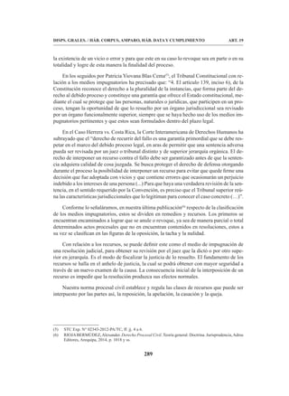 289
DISPS. GRALES. / HÁB. CORPUS, AMPARO, HÁB. DATA Y CUMPLIMIENTO ART. 19
la existencia de un vicio o error y para que este en su caso lo revoque sea en parte o en su
totalidad y logre de esta manera la finalidad del proceso.
En los seguidos por Patricia Yiovana Blas Cema(5)
, el Tribunal Constitucional con re-
lación a los medios impugnatorios ha precisado que: “4. El artículo 139, inciso 6), de la
Constitución reconoce el derecho a la pluralidad de la instancias, que forma parte del de-
recho al debido proceso y constituye una garantía que ofrece el Estado constitucional, me-
diante el cual se protege que las personas, naturales o jurídicas, que participen en un pro-
ceso, tengan la oportunidad de que lo resuelto por un órgano jurisdiccional sea revisado
por un órgano funcionalmente superior, siempre que se haya hecho uso de los medios im-
pugnatorios pertinentes y que estos sean formulados dentro del plazo legal.
En el Caso Herrera vs. Costa Rica, la Corte Interamericana de Derechos Humanos ha
subrayado que el “derecho de recurrir del fallo es una garantía primordial que se debe res-
petar en el marco del debido proceso legal, en aras de permitir que una sentencia adversa
pueda ser revisada por un juez o tribunal distinto y de superior jerarquía orgánica. El de-
recho de interponer un recurso contra el fallo debe ser garantizado antes de que la senten-
cia adquiera calidad de cosa juzgada. Se busca proteger el derecho de defensa otorgando
durante el proceso la posibilidad de interponer un recurso para evitar que quede firme una
decisión que fue adoptada con vicios y que contiene errores que ocasionarán un perjuicio
indebido a los intereses de una persona (...) Para que haya una verdadera revisión de la sen-
tencia, en el sentido requerido por la Convención, es preciso que el Tribunal superior reú-
na las características jurisdiccionales que lo legitiman para conocer el caso concreto (…)”.
Conforme lo señaláramos, en nuestra última publicación(6)
respecto de la clasificación
de los medios impugnatorios, estos se dividen en remedios y recursos. Los primeros se
encuentran encaminados a lograr que se anule o revoque, ya sea de manera parcial o total
determinados actos procesales que no en encuentran contenidos en resoluciones, estos a
su vez se clasifican en las figuras de la oposición, la tacha y la nulidad.
Con relación a los recursos, se puede definir este como el medio de impugnación de
una resolución judicial, para obtener su revisión por el juez que la dictó o por otro supe-
rior en jerarquía. Es el modo de fiscalizar la justicia de lo resuelto. El fundamento de los
recursos se halla en el anhelo de justicia, la cual se podrá obtener con mayor seguridad a
través de un nuevo examen de la causa. La consecuencia inicial de la interposición de un
recurso es impedir que la resolución produzca sus efectos normales.
Nuestra norma procesal civil establece y regula las clases de recursos que puede ser
interpuesto por las partes así, la reposición, la apelación, la casación y la queja.
(5) STC Exp. N° 02343-2012-PA/TC, ff. jj. 4 a 6.
(6) RIOJABERMÚDEZ,Alexander. Derecho Procesal Civil. Teoría general. Doctrina. Jurisprudencia,Adrus
Editores, Arequipa, 2014, p. 1018 y ss.
 