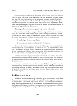 290
CÓDIGO PROCESAL CONSTITUCIONAL COMENTADO
ART. 19
Cuando se interpone un recurso de apelación lo que se busca es que un juez de mayor
categoría pueda si a ello hay lugar, modificar o revocar la providencia recurrida, cuando
esta haya sido contraria a los intereses del apelante, es decir, que la apelación la interpo-
ne la persona inconforme con la decisión tomada por el juez siempre y cuando la provi-
dencia sea susceptible de dicho recurso, ahora bien el hecho de que se interponga este re-
curso no es óbice para que se conceda y se tramite; el juez que dicto la providencia que se
pretende apelar puede denegar dicho recurso.
¿Existe alguna herramienta para el apelante cuyo recurso es denegado?
Si el recurso de apelación es denegado el recurrente puede interponer el recurso de
queja cuya finalidad es que el superior decida sobre la consecución del recurso de apela-
ción, es decir, el objetivo de este recurso es que el superior conceda el recurso que el juez
de primera instancia negó. El recurso de queja procede contra los siguientes autos:
- El que deniegue el recurso de apelación.
- El que conceda apelación con efecto distinto al solicitado.
El recurso de queja reviste mucha importancia debido a que a través de este, los re-
cursos de apelación y casación pueden ser concedidos pese a ser denegados por el mero
capricho de un juez, ya que el superior al concederlos puede estar evitando arbitrarieda-
des que puedan coartar el derecho que tienen las partes de impugnar las providencias que
le sean desfavorables cuando jurídicamente a ello haya lugar.
Por medio del recurso de queja se protege la concesión de estos recursos cuando real-
mente sean procedentes y se hayan negado sin justificación válida para ello, este recur-
so se encuentra consagrado en nuestra norma procesal civil en la cual se señala la proce-
dencia del recurso.
La interposición de este recurso se debe hacer en subsidio al de reposición en contra
del auto que negó el recurso de apelación, es decir, que primero se pone en consideración
del juez que denegó la apelación o la casación según el caso, para que este pueda tener
la opción de reconsiderar la decisión, ya que si no repone el auto, será el superior quien
decidirá al respecto.
III. El recurso de queja
Procede del latín quaxare (de quejar y este, a su vez, del latín coaetiare) que significa
lamentarse o graznar, y que en ese sentido es el quejido de los gansos, que se escucha como
un lamento. En su acepción más importante es el recurso que se interpone contra determi-
nadas resoluciones judiciales que por su importancia secundaria no son objeto de la ape-
lación, pero también puede entenderse como una denuncia contra la conducta indebida o
negligente tanto del juzgador como de algunos funcionarios judiciales.
 