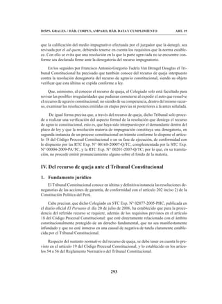 293
DISPS. GRALES. / HÁB. CORPUS, AMPARO, HÁB. DATA Y CUMPLIMIENTO ART. 19
que la calificación del medio impugnativo efectuada por el juzgador que la denegó, sea
revisada por el ad quem, debiendo tenerse en cuenta los requisitos que la norma estable-
ce. Con ello se evita que una resolución en la que la parte agraviada no se encuentre con-
forme sea declarada firme ante la denegatoria del recurso impugnatorio.
En los seguidos por Francisco Antonio Gregorio Tudela Van Breugel Douglas el Tri-
bunal Constitucional ha precisado que también conoce del recurso de queja interpuesto
contra la resolución denegatoria del recurso de agravio constitucional, siendo su objeto
verificar que esta última se expida conforme a ley.
Que, asimismo, al conocer el recurso de queja, el Colegiado solo está facultado para
revisar las posibles irregularidades que pudieran cometerse al expedir el auto que resuelve
el recurso de agravio constitucional, no siendo de su competencia, dentro del mismo recur-
so, examinar las resoluciones emitidas en etapas previas ni posteriores a la antes señalada.
De igual forma precisa que, a través del recurso de queja, dicho Tribunal solo proce-
de a realizar una verificación del aspecto formal de la resolución que deniega el recurso
de agravio constitucional, esto es, que haya sido interpuesto por el demandante dentro del
plazo de ley y que la resolución materia de impugnación constituya una denegatoria, en
segunda instancia de un proceso constitucional en trámite conforme lo dispone el artícu-
lo 18 del Código Procesal Constitucional o en su fase de ejecución, de conformidad con
lo dispuesto por las RTC Exp. N° 00168-20007-Q/TC, complementada por la STC Exp.
N° 00004-2009-PA/TC, y la RTC Exp. N° 00201-2007-Q/TC; por lo que, en su tramita-
ción, no procede emitir pronunciamiento alguno sobre el fondo de la materia.
IV. Del recurso de queja ante el Tribunal Constitucional
1. Fundamento jurídico
El Tribunal Constitucional conoce en última y definitiva instancia las resoluciones de-
negatorias de las acciones de garantía, de conformidad con el artículo 202 inciso 2) de la
Constitución Política del Perú.
Cabe precisar, que dicho Colegiado en STC Exp. N° 02877-2005-PHC, publicada en
el diario oficial El Peruano el día 20 de julio de 2006, ha establecido que para la proce-
dencia del referido recurso se requiere, además de los requisitos previstos en el artículo
18 del Código Procesal Constitucional: que esté directamente relacionado con el ámbito
constitucionalmente protegido de un derecho fundamental, que no sea manifiestamente
infundado y que no esté inmerso en una causal de negativa de tutela claramente estable-
cida por el Tribunal Constitucional.
Respecto del sustento normativo del recurso de queja, se debe tener en cuenta lo pre-
visto en el artículo 19 del Código Procesal Constitucional, y lo establecido en los artícu-
los 54 a 56 del Reglamento Normativo del Tribunal Constitucional.
 