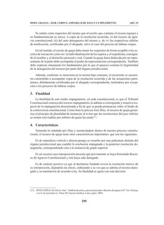295
DISPS. GRALES. / HÁB. CORPUS, AMPARO, HÁB. DATA Y CUMPLIMIENTO ART. 19
Se señala como requisitos del mismo que al escrito que contiene el recurso (queja) y
su fundamentación se anexa: i) copia de la resolución recurrida; ii) del recurso de agra-
vio constitucional; iii) del auto denegatorio del mismo y; de iv) las respectivas cédulas
de notificación, certificadas por el abogado, salvo el caso del proceso de hábeas corpus.
En tal sentido, el escrito de queja debe reunir los requisitos de forma exigible a los es-
critos de iniciación como ser: la individualización de los sujetos y el expediente, consigna-
do el nombre y el domicilio procesal y real. Cuando la queja fuera deducida por un repre-
sentante de la parte debe acompañar el poder de representación correspondiente. También
debe expresar claramente los fundamentos por lo que el quejoso sostiene la ilegitimidad
de la denegación del recurso por parte del órgano jurisdiccional.
Además, conforme se menciona en la norma bajo comento, el recurrente se encuen-
tra constreñido a acompañar copia de la resolución recurrida y de las actuaciones perti-
nentes, debidamente certificadas por el abogado correspondiente, teniéndose por excep-
ción a los procesos de hábeas corpus.
3. Finalidad
La finalidad de este medio impugnatorio, en sede constitucional, es que el Tribunal
Constitucional conozca del recurso impugnatorio, lo admita si corresponde y resuelva res-
pecto de la impugnación desestimada a fin de que se pueda pronunciar sobre el fondo de
la controversia constitucional. Como bien lo precisa José Díaz, el recurso de queja garan-
tiza el principio de pluralidad de instancias al evitar que las resoluciones del juez inferior
se tornen irrevisables por arbitrio de quien las emite(13)
.
4. Características
Tomando lo señalado por Díaz y enmarcándolo dentro de nuestro proceso constitu-
cional, el recurso de queja tiene otras características importantes, que son las siguientes:
Es de naturaleza vertical y directa porque es resuelto por una judicatura distinta del
órgano jurisdiccional que expidió la resolución impugnada y la posterior resolución de-
negatoria, correspondiendo esta a la instancia de grado superior.
Es un recurso cuya interposición necesita que previamente se haya formulado Recur-
so de Agravio Constitucional y este haya sido denegado.
Es de carácter positivo ya que al declararse fundada revoca la resolución motivo de
su interposición, dejándola sin efecto, ordenando a su vez que se admita el recurso dene-
gado y su tramitación de acuerdo a ley. Su finalidad se agota con esta decisión.
(13) DÍAZ LÓPEZ-ALIAGA, José. “Análisis de actos y piezas procesales. Recurso de queja civil”. En: Diálogo
con la Jurisprudencia. Tomo 69, Gaceta Jurídica, Lima, junio, 2004.
 