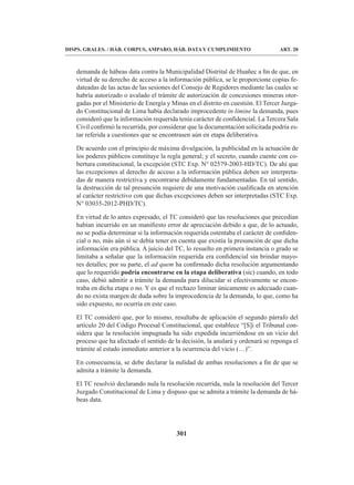 301
DISPS. GRALES. / HÁB. CORPUS, AMPARO, HÁB. DATA Y CUMPLIMIENTO ART. 20
demanda de hábeas data contra la Municipalidad Distrital de Huañec a fin de que, en
virtud de su derecho de acceso a la información pública, se le proporcione copias fe-
dateadas de las actas de las sesiones del Consejo de Regidores mediante las cuales se
habría autorizado o avalado el trámite de autorización de concesiones mineras otor-
gadas por el Ministerio de Energía y Minas en el distrito en cuestión. El Tercer Juzga-
do Constitucional de Lima había declarado improcedente in limine la demanda, pues
consideró que la información requerida tenía carácter de confidencial. La Tercera Sala
Civil confirmó la recurrida, por considerar que la documentación solicitada podría es-
tar referida a cuestiones que se encontrasen aún en etapa deliberativa.
De acuerdo con el principio de máxima divulgación, la publicidad en la actuación de
los poderes públicos constituye la regla general; y el secreto, cuando cuente con co-
bertura constitucional, la excepción (STC Exp. N° 02579-2003-HD/TC). De ahí que
las excepciones al derecho de acceso a la información pública deben ser interpreta-
das de manera restrictiva y encontrarse debidamente fundamentadas. En tal sentido,
la destrucción de tal presunción requiere de una motivación cualificada en atención
al carácter restrictivo con que dichas excepciones deben ser interpretadas (STC Exp.
N° 03035-2012-PHD/TC).
En virtud de lo antes expresado, el TC consideró que las resoluciones que precedían
habían incurrido en un manifiesto error de apreciación debido a que, de lo actuado,
no se podía determinar si la información requerida ostentaba el carácter de confiden-
cial o no, más aún si se debía tener en cuenta que existía la presunción de que dicha
información era pública. A juicio del TC, lo resuelto en primera instancia o grado se
limitaba a señalar que la información requerida era confidencial sin brindar mayo-
res detalles; por su parte, el ad quem ha confirmado dicha resolución argumentando
que lo requerido podría encontrarse en la etapa deliberativa (sic) cuando, en todo
caso, debió admitir a trámite la demanda para dilucidar si efectivamente se encon-
traba en dicha etapa o no. Y es que el rechazo liminar únicamente es adecuado cuan-
do no exista margen de duda sobre la improcedencia de la demanda, lo que, como ha
sido expuesto, no ocurría en este caso.
El TC consideró que, por lo mismo, resultaba de aplicación el segundo párrafo del
artículo 20 del Código Procesal Constitucional, que establece “[S]i el Tribunal con-
sidera que la resolución impugnada ha sido expedida incurriéndose en un vicio del
proceso que ha afectado el sentido de la decisión, la anulará y ordenará se reponga el
trámite al estado inmediato anterior a la ocurrencia del vicio (…)”.
En consecuencia, se debe declarar la nulidad de ambas resoluciones a fin de que se
admita a trámite la demanda.
El TC resolvió declarando nula la resolución recurrida, nula la resolución del Tercer
Juzgado Constitucional de Lima y dispuso que se admita a trámite la demanda de há-
beas data.
 