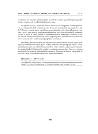 305
DISPS. GRALES. / HÁB. CORPUS, AMPARO, HÁB. DATA Y CUMPLIMIENTO ART. 21
recurrente, sino también del demandado; en tanto las pruebas que ambas partes puedan
aportar ayudaran a la conclusión de la controversia.
La segunda oración y última del artículo señala que “el juez pondrá el medio probato-
rio en conocimiento de la contraparte antes de expedir la resolución que ponga fin al gra-
do”. Debemos precisar que si bien el juez constitucional corre traslado del medio presen-
tado a la otra parte, esto no significa que deba esperar una respuesta de aquella para poder
decidir. El hecho de correr traslado es solo una formalidad del Código. Asimismo, la últi-
ma oración del artículo nos indica el límite temporal para la presentación de pruebas: an-
tes de la resolución o sentencia que ponga fin a la instancia.
Finalmente, hay que recordar que los procesos constitucionales se rigen bajo el prin-
cipio de antiformalismo, razón por la cual las formas no pueden imperar sobre la conse-
cución de conseguir una cabal tutela de derechos. En ese sentido, los jueces constituciona-
les deciden la admisibilidad de las pruebas en cualquier parte que dure el proceso, siempre
vigilando los criterios de oportunidad y relevancia. Asimismo, el juez no puede dejar de
resolver a pesar de no existir el suficiente material probatorio.
BIBLIOGRAFÍA PROPUESTA
HUAMÁN ARÉVALO, Lissette. “La incorporación de medios probatorios en los procesos constitu-
cionales”. En: Gaceta Constitucional. N° 26, Gaceta Jurídica, Lima, 2010, pp. 361-368.
 