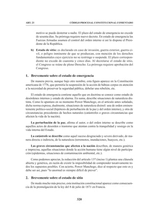 320
CÓDIGO PROCESAL CONSTITUCIONAL COMENTADO
ART. 23
motivo se puede desterrar a nadie. El plazo del estado de emergencia no excede
de sesenta días. Su prórroga requiere nuevo decreto. En estado de emergencia las
Fuerzas Armadas asumen el control del orden interno si así lo dispone el Presi-
dente de la República.
b) Estado de sitio: es declarado en caso de invasión, guerra exterior, guerra ci-
vil, o peligro inminente de que se produzcan, con mención de los derechos
fundamentales cuyo ejercicio no se restringe o suspende. El plazo correspon-
diente no excede de cuarenta y cinco días. Al decretarse el estado de sitio,
el Congreso se reúne de pleno Derecho. La prórroga requiere aprobación del
Congreso.
1. Brevemente sobre el estado de emergencia
De manera previa, aunque bajo otro nombre, esta figura aparece en la Constitución
americana de 1776, que permitía la suspensión de la acción de hábeas corpus en atención
a la necesidad de preservar la seguridad pública, debelar una rebelión, etc.
El estado de emergencia contiene aquello que en doctrina se conoce como estado de
desórdenes internos y estado de alarma. En suma, describe situaciones de naturaleza dis-
tinta. Como lo apuntara en su momento Power Manchego, en el artículo antes señalado,
dicha norma expresa, dualmente, situaciones de naturaleza disímil: una de orden eminen-
temente político-social (hipótesis de perturbación de la paz y del orden interno), y otra de
circunstancias procedentes de hechos naturales (catástrofes o graves circunstancias que
afecten la vida de la nación).
La perturbación de la paz, afirma el autor, o del orden interno se describe como
aquellos actos de desorden o trastorno que atentan contra la tranquilidad y sosiego en la
vida interna del Estado.
La catástrofe se describe como aquel suceso desgraciado y severo derivado, de ma-
nera directa o indirecta, de la naturaleza (terremotos, inundaciones, huaycos, etc.).
Las graves circunstancias que afecten a la nación describen, de manera genérica
e imprecisa, aquellas situaciones donde la acción humana tiene algún nivel de participa-
ción (epidemias, situaciones de contaminación ambiental, etc.).
Como podemos apreciar, la redacción del artículo 137 (inciso 1) plantea una cláusula
abierta y genérica, en razón de existir la imposibilidad de comprender taxativamente to-
dos los supuestos posibles. Con acierto, Power Manchego, dice al respecto que esto es y
debe ser así, pues “lo anormal es siempre difícil de prever”.
2. Brevemente sobre el estado de sitio
De modo mucho más preciso, esta institución constitucional aparece como consecuen-
cia de la promulgación de la ley del 8 de julio de 1871 en Francia.
 