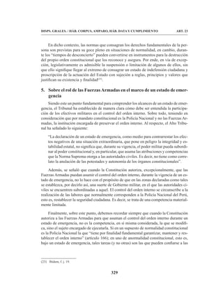 329
DISPS. GRALES. / HÁB. CORPUS, AMPARO, HÁB. DATA Y CUMPLIMIENTO ART. 23
En dicho contexto, las normas que consagran los derechos fundamentales de la per-
sona son previstas para su goce pleno en situaciones de normalidad, en cambio, duran-
te los “tiempos de desconcierto” pueden convertirse en instrumentos para la destrucción
del propio orden constitucional que los reconoce y asegura. Por ende, en vía de excep-
ción, legislativamente es admisible la suspensión o limitación de algunos de ellos, sin
que ello signifique llegar al extremo de consagrar un estado de indefensión ciudadana y
proscripción de la actuación del Estado con sujeción a reglas, principios y valores que
justifican su existencia y finalidad(23)
.
5. Sobre el rol de las FuerzasArmadas en el marco de un estado de emer-
gencia
Siendo este un punto fundamental para comprender los alcances de un estado de emer-
gencia, el Tribunal ha establecido de manera clara cómo debe ser entendida la participa-
ción de los efectivos militares en el control del orden interno. Sobre todo, teniendo en
consideración que por mandato constitucional es la Policía Nacional y no las Fuerzas Ar-
madas, la institución encargada de preservar el orden interno. Al respecto, el Alto Tribu-
nal ha señalado lo siguiente:
“La declaración de un estado de emergencia, como medio para contrarrestar los efec-
tos negativos de una situación extraordinaria, que pone en peligro la integridad y es-
tabilidad estatal, no significa que, durante su vigencia, el poder militar pueda subordi-
nar al poder constitucional y, en particular, que asuma las atribuciones y competencias
que la Norma Suprema otorga a las autoridades civiles. Es decir, no tiene como corre-
lato la anulación de las potestades y autonomía de los órganos constitucionales”.
Además, se señaló que cuando la Constitución autoriza, excepcionalmente, que las
Fuerzas Armadas puedan asumir el control del orden interno, durante la vigencia de un es-
tado de emergencia, no lo hace con el propósito de que en las zonas declaradas como tales
se establezca, por decirlo así, una suerte de Gobierno militar, en el que las autoridades ci-
viles se encuentren subordinadas a aquel. El control del orden interno se circunscribe a la
realización de las labores que normalmente corresponden a la Policía Nacional del Perú,
esto es, restablecer la seguridad ciudadana. Es decir, se trata de una competencia material-
mente limitada.
Finalmente, sobre este punto, debemos recordar siempre que cuando la Constitución
autoriza a las Fuerzas Armadas para que asuman el control del orden interno durante un
estado de emergencia, no es la competencia, en sí misma considerada, la que se modifi-
ca, sino el sujeto encargado de ejecutarla. Si en un supuesto de normalidad constitucional
es la Policía Nacional la que “tiene por finalidad fundamental garantizar, mantener y res-
tablecer el orden interno” (artículo 166); en uno de anormalidad constitucional, esto es,
bajo un estado de emergencia, tales tareas (y no otras) son las que pueden confiarse a las
(23) Ibídem, f. j. 19.
 
