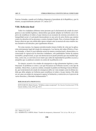 330
CÓDIGO PROCESAL CONSTITUCIONAL COMENTADO
ART. 23
Fuerzas Armadas, cuando así lo hubiese dispuesto el presidente de la República y, por lo
mismo, excepcionalmente (artículo 137, inciso 2)(24)
.
VIII. Reflexión final
Todos los ciudadanos debemos tener presente que la declaratoria de estado de emer-
gencia es una medida legítima y democrática que puede adoptar un Gobierno con el ob-
jetivo de restablecer el orden y la paz interna en un escenario de extrema convulsión e in-
tranquilidad social, el cual puede desencadenar en una serie de actos ilícitos que atenten
contra los derechos de las personas o contra el propio Estado. Pero, al mismo tiempo, de-
bemos observar que esta salida debe operar siempre ante la ausencia de otros medios me-
nos limitativos de derechos, pero igualmente eficaces.
Por estas razones, los órganos jurisdiccionales tienen el deber de velar por la aplica-
ción estrictamente legal del estado de emergencia. Las fuerzas del orden (Policía o Fuer-
zas Armadas, si fuera el caso) deberán actuar de manera constitucional y democrática, re-
conociendo la vigencia de los derechos ciudadanos, solo pudiéndolos limitar de manera
razonable y proporcional, ya que una democracia no puede permitir que una medida legí-
tima, como esta, se convierta en un manto que cubra de impunidad los posibles excesos y
atropellos que se pudiesen cometer en contra de la población civil.
En síntesis, recurrir a los estados de emergencia es algo plenamente legítimo y cons-
titucional. El problema es cómo y con qué frecuencia un Gobierno recurre a este tipo de
medidas. Ahora bien, es preciso señalar, tomando la palabra de Domingo García Belaun-
de, que la declaratoria de estado de emergencia debe ser vista siempre como la última me-
dida que debe adoptar un Gobierno para restablecer el orden o la paz interna. Ello debe
ser así, pues un estado de emergencia supone la limitación y restricción en el ejercicio de
varios derechos y libertades fundamentales(25)
.
BIBLIOGRAFÍA PROPUESTA
SOTO FARFÁN, María Victoria. “El hábeas corpus excepcional”. En: Gaceta Constitucional. Nº 80,
Gaceta Jurídica, Lima, 2014, pp. 50-51.
(24) Ibídem, ff. jj. 69-71.
(25) RODRÍGUEZ CAMPOS, Rafael. “Estados de emergencia y democracia”. En: La Ley. Ob. cit., p. 6.
 