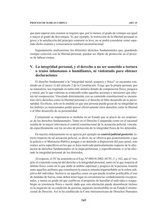 343
PROCESO DE HÁBEAS CORPUS ART. 25
que para superar este examen se requiere que, por lo menos, el grado de ventajas sea igual
o mayor al grado de desventajas. Si, por ejemplo, la restricción de la libertad personal es
grave y la satisfacción del principio contrario es leve, no se podrá considerar como supe-
rado dicho examen y consecuencia resultará inconstitucional.
Seguidamente analizaremos los diferentes derechos fundamentales que, guardando
siempre conexión con la libertad personal, pueden ser objeto de protección en el proce-
so de hábeas corpus.
V. La integridad personal, y el derecho a no ser sometido a tortura
o tratos inhumanos o humillantes, ni violentado para obtener
declaraciones
El derecho fundamental a la “integridad moral, psíquica y física” se encuentra con-
tenido en el inciso 1) del artículo 2 de la Constitución. Exige que la propia persona, por
su naturaleza, sea respetada en tanto ente unitario dotado de composición física, psíquica
y moral, por lo que vulneran su contenido todas aquellas acciones u omisiones que afec-
ten tal composición. Vinculado directamente con su contenido constitucional se encuen-
tran otros derechos como la libertad personal o el derecho al libre desarrollo de la perso-
nalidad. En efecto, solo en la medida en que una persona pueda gozar de su integridad en
los ámbitos ya mencionados podrá ejercer efectivamente otros derechos como la libertad
o al libre desarrollo de su personalidad.
Ciertamente su importancia es medular en un Estado que se precie de ser respetuo-
so de los derechos fundamentales. Tanto en el Derecho Comparado como en el nacional
resulta de la mayor relevancia el control constitucional de la actuación policial, vincula-
do específicamente con los niveles de protección de la integridad física de los detenidos.
En nuestro ordenamiento no se aprecia por ejemplo un control judicial posterior es-
tricto respecto de tal actuación policial, es decir, no se observa que posteriormente a que
la policía o el Ministerio Público pongan a un detenido a disposición del juez penal, este
realice actos específicos en los que se haya motivado particularmente respecto de la afec-
tación de derechos fundamentales en la etapa preliminar, y específicamente si se ha afec-
tado la integridad personal de los detenidos.
Al respecto, el TC ha sostenido en el Exp. Nº 00010-2002-AI/TC, f. j. 162, que el “res-
peto al contenido esencial del derecho a la integridad personal, tanto en lo que respecta al
ámbito físico como en lo que atañe al ámbito espiritual y psíquico de la persona, transita
entre aquellos atributos que constituyen la esencia mínima imperturbable en la esfera sub-
jetiva del individuo. Inclusive en aquellos casos en que pueda resultar justificable el uso
de medidas de fuerza, estas deben tener lugar en circunstancias verdaderamente excepcio-
nales, y nunca en grado tal que conlleven el propósito de humillar al individuo o resque-
brajar su resistencia física o moral, dado que esta afectación puede desembocar incluso
en la negación de su condición de persona, supuesto inconcebible en un Estado Constitu-
cional de Derecho. Así lo ha establecido la Corte Interamericana de Derechos Humanos
 