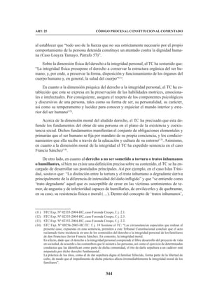 344
CÓDIGO PROCESAL CONSTITUCIONAL COMENTADO
ART. 25
al establecer que “todo uso de la fuerza que no sea estrictamente necesario por el propio
comportamiento de la persona detenida constituye un atentado contra la dignidad huma-
na (Caso Loayza Tamayo, Párrafo 57)”.
Sobre la dimensión física del derecho a la integridad personal, el TC ha sostenido que:
“La integridad física presupone el derecho a conservar la estructura orgánica del ser hu-
mano; y, por ende, a preservar la forma, disposición y funcionamiento de los órganos del
cuerpo humano y, en general, la salud del cuerpo”(11)
.
En cuanto a la dimensión psíquica del derecho a la integridad personal, el TC ha es-
tablecido que esta se expresa en la preservación de las habilidades motrices, emociona-
les e intelectuales. Por consiguiente, asegura el respeto de los componentes psicológicos
y discursivos de una persona, tales como su forma de ser, su personalidad, su carácter,
así como su temperamento y lucidez para conocer y enjuiciar el mundo interior y exte-
rior del ser humano(12)
.
Acerca de la dimensión moral del aludido derecho, el TC ha precisado que esta de-
fiende los fundamentos del obrar de una persona en el plano de la existencia y coexis-
tencia social. Dichos fundamentos manifiestan el conjunto de obligaciones elementales y
primarias que el ser humano se fija por mandato de su propia conciencia, y los condicio-
namientos que ella recibe a través de la educación y cultura de su entorno(13)
. Asimismo,
en cuanto a la dimensión moral de la integridad el TC ha expedido sentencia en el caso
Francia Sánchez(14)
.
De otro lado, en cuanto al derecho a no ser sometido a tortura o tratos inhumanos
o humillantes, si bien no existe una definición precisa sobre su contenido, el TC se ha en-
cargado de desarrollar sus postulados principales. Así por ejemplo, en el caso Islas Trini-
dad, sostuvo que: “La distinción entre la tortura y el trato inhumano o degradante deriva
principalmente de la diferencia de intensidad del daño infligido” y que “se entiende como
‘trato degradante’ aquel que es susceptible de crear en las víctimas sentimientos de te-
mor, de angustia y de inferioridad capaces de humillarles, de envilecerles y de quebrantar,
en su caso, su resistencia física o moral (…). Dentro del concepto de ‘tratos inhumanos’,
(11) STC Exp. Nº 02333-2004-HC, caso Foronda Crespo, f. j. 2.1.
(12) STC Exp. Nº 02333-2004-HC, caso Foronda Crespo, f. j. 2.3.
(13) STC Exp. Nº 02333-2004-HC, caso Foronda Crespo, f. j. 2.2.
(14) STC Exp. Nº 00256-2003-HC/TC. f. j. 19 Sostiene el TC: “Las circunstancias especiales que rodean al
presente caso, expuestas en esta sentencia, permiten a este Tribunal Constitucional concluir que el acto
reclamado tiene incidencia en uno de los contenidos del derecho a la integridad personal de los familiares
de don Francisco Javier Francia Sánchez. En concreto, la integridad moral.
En efecto, dado que el derecho a la integridad personal comprende el libre desarrollo del proyecto de vida
en sociedad, de acuerdo a las costumbres que le asisten a las personas, así como el ejercicio de determinadas
conductas que las identifican como parte de dicha comunidad, el rito de darle sepultura a un cadáver está
amparado por dicho derecho fundamental.
La práctica de los ritos, como el de dar sepultura digna al familiar fallecido, forma parte de la libertad de
culto, de modo que el impedimento de dicha práctica afecta irremediablemente la integridad moral de los
familiares”.
 