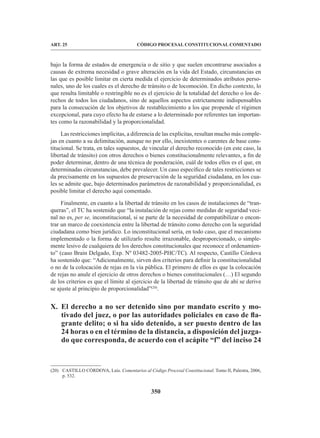 350
CÓDIGO PROCESAL CONSTITUCIONAL COMENTADO
ART. 25
bajo la forma de estados de emergencia o de sitio y que suelen encontrarse asociados a
causas de extrema necesidad o grave alteración en la vida del Estado, circunstancias en
las que es posible limitar en cierta medida el ejercicio de determinados atributos perso-
nales, uno de los cuales es el derecho de tránsito o de locomoción. En dicho contexto, lo
que resulta limitable o restringible no es el ejercicio de la totalidad del derecho o los de-
rechos de todos los ciudadanos, sino de aquellos aspectos estrictamente indispensables
para la consecución de los objetivos de restablecimiento a los que propende el régimen
excepcional, para cuyo efecto ha de estarse a lo determinado por referentes tan importan-
tes como la razonabilidad y la proporcionalidad.
Las restricciones implícitas, a diferencia de las explícitas, resultan mucho más comple-
jas en cuanto a su delimitación, aunque no por ello, inexistentes o carentes de base cons-
titucional. Se trata, en tales supuestos, de vincular el derecho reconocido (en este caso, la
libertad de tránsito) con otros derechos o bienes constitucionalmente relevantes, a fin de
poder determinar, dentro de una técnica de ponderación, cuál de todos ellos es el que, en
determinadas circunstancias, debe prevalecer. Un caso específico de tales restricciones se
da precisamente en los supuestos de preservación de la seguridad ciudadana, en los cua-
les se admite que, bajo determinados parámetros de razonabilidad y proporcionalidad, es
posible limitar el derecho aquí comentado.
Finalmente, en cuanto a la libertad de tránsito en los casos de instalaciones de “tran-
queras”, el TC ha sostenido que “la instalación de rejas como medidas de seguridad veci-
nal no es, per se, inconstitucional, si se parte de la necesidad de compatibilizar o encon-
trar un marco de coexistencia entre la libertad de tránsito como derecho con la seguridad
ciudadana como bien jurídico. Lo inconstitucional sería, en todo caso, que el mecanismo
implementado o la forma de utilizarlo resulte irrazonable, desproporcionado, o simple-
mente lesivo de cualquiera de los derechos constitucionales que reconoce el ordenamien-
to” (caso Brain Delgado, Exp. Nº 03482-2005-PHC/TC). Al respecto, Castillo Córdova
ha sostenido que: “Adicionalmente, sirven dos criterios para definir la constitucionalidad
o no de la colocación de rejas en la vía pública. El primero de ellos es que la colocación
de rejas no anule el ejercicio de otros derechos o bienes constitucionales (…) El segundo
de los criterios es que el límite al ejercicio de la libertad de tránsito que de ahí se derive
se ajuste al principio de proporcionalidad”(20)
.
X. El derecho a no ser detenido sino por mandato escrito y mo-
tivado del juez, o por las autoridades policiales en caso de fla-
grante delito; o si ha sido detenido, a ser puesto dentro de las
24 horas o en el término de la distancia, a disposición del juzga-
do que corresponda, de acuerdo con el acápite “f” del inciso 24
(20) CASTILLO CÓRDOVA, Luis. Comentarios al Código Procesal Constitucional. Tomo II, Palestra, 2006,
p. 532.
 