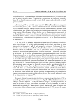 356
CÓDIGO PROCESAL CONSTITUCIONAL COMENTADO
ART. 25
estado del proceso. Toda persona será informada inmediatamente y por escrito de la cau-
sa o las razones de su detención. Tiene derecho a comunicarse personalmente con un de-
fensor de su elección y a ser asesorada por este desde que es citada o detenida por cual-
quier autoridad”.
Al respecto, el TC ha sostenido que el “ejercicio del derecho de defensa, de especial
relevancia en el proceso penal, tiene una doble dimensión: una material, referida al dere-
cho del imputado de ejercer su propia defensa desde el mismo instante en que toma cono-
cimiento de que se le atribuye la comisión de determinado hecho delictivo, y otra formal,
lo que supone el derecho a una defensa técnica, esto es, al asesoramiento y patrocinio de
un abogado defensor durante todo el tiempo que dure el proceso. Ambas dimensiones del
derecho de defensa forman parte del contenido constitucionalmente protegido del dere-
cho en referencia. En ambos casos, se garantiza el derecho a no ser postrado a un estado
de indefensión”(29)
.
A su vez, el TC ha expedido una sentencia importante que desarrolla el derecho a
contar con el tiempo y los medios suficientes para la preparación de la defensa, así como
la extensión de tal derecho a sede de la investigación preliminar. Sostiene que de “con-
formidad con el artículo 8, inciso 2, literal ‘c’, de la Convención Americana de Derechos
Humanos o Pacto de San José de Costa Rica, ‘(...) Durante el proceso, toda persona tiene
derecho en plena igualdad, a las siguientes garantías mínimas: (…) concesión al inculpa-
do del tiempo y de los medios adecuados para la preparación de su defensa’. Este dere-
cho constitucional, por su naturaleza, compone el derecho al debido proceso garantizado
en el artículo 139, inciso 3) de la Constitución Peruana e implica el derecho a un tiem-
po ‘razonable’ para que la persona inculpada pueda preparar u organizar una defensa o,
eventualmente, recurrir a los servicios de un letrado para articularla o prepararla de ma-
nera plena y eficaz. El enunciado ‘Durante el proceso’ mencionado en el citado artículo 8
debe entenderse que se proyecta, en el caso de procesos penales, también al ámbito de su
etapa prejurisdiccional, es decir, aquel cuya dirección compete al Ministerio Público (ar-
tículo 159, inciso 4), Constitución. En consecuencia, ante la formulación de una denun-
cia, debe mediar un tiempo razonable entre la notificación de la citación y la concurrencia
de la persona citada, tiempo que permita preparar adecuadamente la defensa ante las
imputaciones o cargos en contra, considerándose, además, el término de la distancia cuan-
do las circunstancias así lo exijan”(30)
.
En cuanto al derecho de defensa de los internos de un centro penitenciario, el TC ha
sostenido que “de la demanda se advierte que se alega la indefensión del interno en vir-
tud a que se habría impedido a su abogado defensor el ingreso al centro penitenciario en
donde se encuentra recluido. Sin embargo, del propio texto de la demanda, así como de
la diligencia de verificación y declaración (a fojas 3) se desprende que el recurrente, ante
los actos de revisión realizados por el personal emplazado del INPE, se retiró de manera
(29) STC Exp. N° 01323-2002-HC/TC, caso Espinoza Palomino.
(30) STC Exp. N° 01268-2001-HC/TC, caso Vallejo Cacho de Valdivia.
 