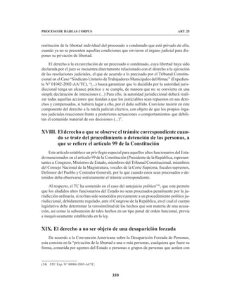 359
PROCESO DE HÁBEAS CORPUS ART. 25
restitución de la libertad individual del procesado o condenado que esté privado de ella,
cuando ya no se presenten aquellas condiciones que sirvieron al órgano judicial para dis-
poner su privación de libertad.
El derecho a la excarcelación de un procesado o condenado, cuya libertad haya sido
declarada por el juez se encuentra directamente relacionado con el derecho a la ejecución
de las resoluciones judiciales, el que de acuerdo a lo precisado por el Tribunal Constitu-
cional en el Caso “Sindicato Unitario de Trabajadores Municipales del Rímac” (Expedien-
te N° 01042-2002-AA/TC), “(...) busca garantizar que lo decidido por la autoridad juris-
diccional tenga un alcance práctico y se cumpla, de manera que no se convierta en una
simple declaración de intenciones (...) Para ello, la autoridad jurisdiccional deberá reali-
zar todas aquellas acciones que tiendan a que los justiciables sean repuestos en sus dere-
chos y compensados, si hubiera lugar a ello, por el daño sufrido. Conviene insistir en este
componente del derecho a la tutela judicial efectiva, con objeto de que los propios órga-
nos judiciales reaccionen frente a posteriores actuaciones o comportamientos que debili-
ten el contenido material de sus decisiones (...)”.
XVIII. El derecho a que se observe el trámite correspondiente cuan-
do se trate del procedimiento o detención de las personas, a
que se refiere el artículo 99 de la Constitución
Este artículo establece un privilegio especial para aquellos altos funcionarios del Esta-
do mencionados en el artículo 99 de la Constitución (Presidente de la República, represen-
tantes a Congreso, Ministros de Estado, miembros del Tribunal Constitucional, miembros
del Consejo Nacional de la Magistratura, vocales de la Corte Suprema, fiscales supremos,
Defensor del Pueblo y Contralor General), por lo que cuando estos sean procesados o de-
tenidos deba observarse estrictamente el trámite correspondiente.
Al respecto, el TC ha sostenido en el caso del antejuicio político(34)
, que este permite
que los aludidos altos funcionarios del Estado no sean procesados penalmente por la ju-
risdicción ordinaria, si no han sido sometidos previamente a un procedimiento político ju-
risdiccional, debidamente regulado, ante el Congreso de la República, en el cual el cuerpo
legislativo debe determinar la verosimilitud de los hechos que son materia de una acusa-
ción, así como la subsunción de tales hechos en un tipo penal de orden funcional, previa
e inequívocamente establecido en la ley.
XIX. 
El derecho a no ser objeto de una desaparición forzada
De acuerdo a la Convención Americana sobre la Desaparición Forzada de Personas,
esta consiste en la “privación de la libertad a una o más personas, cualquiera que fuere su
forma, cometida por agentes del Estado o personas o grupos de personas que actúen con
(34) STC Exp. N° 00006-2003-AI/TC.
 