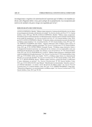 364
CÓDIGO PROCESAL CONSTITUCIONAL COMENTADO
ART. 25
investigaciones o registros sin autorización de la persona que lo habita o sin mandato ju-
dicial, salvo flagrante delito o muy grave peligro de su perpetración. Las excepciones por
motivos de sanidad o de grave riesgo son reguladas por la ley”.
BIBLIOGRAFÍA RECOMENDADA
ACHULLI ESPINOZA, Maribel. “Hábeas corpus instructivo: la protección del derecho a no ser objeto
de una desaparición forzada y del derecho a la verdad”. En: Revista Jurídica del Perú. N° 111, Gaceta
Jurídica, Lima, 2010, pp. 100-108; ACHULLI ESPINOZA, Maribel. “Hábeas corpus excepcional.
Procedencia para la tutela del derecho a la libertad personal y derecho conexos durante la declaratoria
de un estado de emergencia”. En: Revista Jurídica del Perú. N° 110, Gaceta Jurídica, Lima, 2010,
pp. 84-93;ACHULLI ESPINOZA, Maribel. “El derecho al plazo estrictamente necesario de detención
y el hábeas corpus traslativo”. En: Actualidad Jurídica. N° 225, Gaceta Jurídica, Lima, 2012, pp. 176-
181; BORJAS CALDERÓN, Karl Andrei. “Algunas reflexiones sobre el hábeas corpus conexo en
relación con las medidas cautelares personales” En: Gaceta Constitucional. N° 62, Gaceta Jurídica,
Lima, 2013, pp. 87-95; NÚÑEZ PÉREZ, Fernando Vicente. “El hábeas corpus instructivo frente a
la desaparición forzada de personas. La ubicación de las víctimas y de sus responsables como una
manifestación del derecho a la verdad”. En: Diálogo con la Jurisprudencia. N° 156, Gaceta Jurídica,
Lima, 2011, pp. 225-235; PEZO RONCAL, CeciliaA. “Hábeas corpus instructivo: tratamiento célere
contra la desaparición forzada de personas”. En: Gaceta Constitucional. N° 80, Gaceta jurídica, Lima,
2014, pp. 55-59; ROEL ALVA, Luis Andrés. “El TC y el hábeas corpus frente a la vulneración del
derecho a no ser privado del DNI”. En: Gaceta Constitucional. N° 80, Gaceta Jurídica, Lima, 2014,
pp. 75-77; ROJAS POMAR, Héctor. “Hábeas corpus correctivo: protección frente a condiciones
y tratos inhumanos en prisión”. En: Gaceta Constitucional. N° 80, Gaceta Jurídica, Lima,
2014, pp. 45-49; SOSA SACIO, Juan Manuel. “Identificando los denominados “derechos conexos”
a la libertad individual: y su tutela a través del proceso de hábeas corpus”. En: Gaceta Procesal
Constitucional. N° 9, Gaceta Jurídica, Lima, 2012, pp. 15-25; TORRES MANRIQUE, Jorge Isaac.
“Detención en flagrancia y su cuestionamiento vía hábeas corpus”. En: Gaceta Constitucional. N° 89,
Gaceta Jurídica, Lima, 2015, pp. 98-104.
 