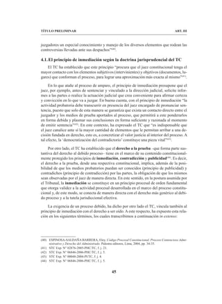 45
TÍTULO PRELIMINAR ART. III
juzgadores un especial conocimiento y manejo de los diversos elementos que rodean las
controversias llevadas ante sus despachos”(40)
.
4.1.El principio de inmediación según la doctrina jurisprudencial del TC
El TC ha establecido que este principio “procura que el juez constitucional tenga el
mayor contacto con los elementos subjetivos (intervinientes) y objetivos (documentos, lu-
gares) que conforman el proceso, para lograr una aproximación más exacta al mismo”(41)
.
En lo que atañe al proceso de amparo, el principio de inmediación presupone que el
juez, por ejemplo, antes de sentenciar y vinculado a la dirección judicial, solicite infor-
mes a las partes o realice la actuación judicial que crea conveniente para afirmar certeza
y convicción en lo que va a juzgar. En buena cuenta, con el principio de inmediación “la
actividad probatoria debe transcurrir en presencia del juez encargado de pronunciar sen-
tencia, puesto que solo de esta manera se garantiza que exista un contacto directo entre el
juzgador y los medios de prueba aportados al proceso, que permitirá a este ponderarlos
en forma debida y plasmar sus conclusiones en forma suficiente y razonada al momento
de emitir sentencia”(42)
. En este contexto, ha expresado el TC que “es indispensable que
el juez canalice ante sí la mayor cantidad de elementos que le permitan arribar a una de-
cisión fundada en derecho, esto es, a concretizar el valor justicia al interior del proceso. A
tal efecto, la ‘democratización del contradictorio’ constituye una pieza vital”(43)
.
Por otro lado, el TC ha establecido que el derecho a la prueba –que forma parte sus-
tantiva del derecho al debido proceso– tiene en el marco de su contenido constitucional-
mente protegido los principios de inmediación, contradicción y publicidad(44)
. Es decir,
el derecho a la prueba, desde una respectiva constitucional, implica, además de la posi-
bilidad de que los medios probatorios puedan ser conocidos (principio de publicidad) y
contradichos (principio de contradicción) por las partes, la obligación de que los mismos
sean observadas por el juez de manera directa. En este sentido, en la postura asumida por
el Tribunal, la inmediación se constituye en un principio procesal de orden fundamental
que otorga validez a la actividad procesal desarrollada en el marco del proceso constitu-
cional y, de este modo, se conecta de manera directa con el derecho más genérico al debi-
do proceso y a la tutela jurisdiccional efectiva.
La exigencia de un proceso debido, ha dicho por otro lado el TC, vincula también al
principio de inmediación con el derecho a ser oído. A este respecto, ha expuesto esta rela-
ción en los siguientes términos, los cuales transcribimos a continuación in extenso:
(40) ESPINOSA-SALDAÑA BARRERA, Eloy. Código Procesal Constitucional. Proceso Contencioso Admi-
nistrativo y Derecho del Administrado. Palestra editores, Lima, 2004, pp. 34-35.
(41) STC Exp. N° 02876-2005-PHC/TC, f. j. 23.
(42) STC Exp. N° 06846-2006-PHC/TC, f. j. 5.
(43) STC Exp. N° 00048-2004-PI/TC, f. j. 4.
(44) STC Exp. N° 06846-2006-PHC/TC, f. j. 5.
 