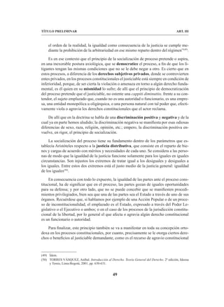 49
TÍTULO PRELIMINAR ART. III
el orden de la realidad, la igualdad como consecuencia de la justicia se cumple me-
diante la prohibición de la arbitrariedad en ese mismo reparto dentro del régimen”(49)
.
Es en ese contexto que el principio de la socialización de proceso pretende o aspira,
en una inexorable postura axiológica, que se democratice el proceso, a fin de que los li-
tigantes tengan las mismas condiciones que no se le debe negar a otro. Es cierto que en
estos procesos, a diferencia de los derechos subjetivos privados, donde se controvierten
entes privados, en los procesos constitucionales el justiciable está siempre en condición de
inferioridad, porque, de ser cierta la violación o amenaza en torno a algún derecho funda-
mental, es él quien en su mismidad lo sufre; de allí que el principio de democratización
del proceso pretende que el justiciable, no ostente una cappiti diminuttio, frente a su con-
tendor, el sujeto emplazado que, cuando no es una autoridad o funcionario, es una empre-
sa, una entidad monopólica u oligárquica, o una persona natural con tal poder que, efecti-
vamente viola o agravia los derechos constitucionales que el actor reclama.
De allí que en la doctrina se habla de una discriminación positiva y negativa y de la
cual ya en parte hemos aludido; la discriminación negativa se manifiesta por esas odiosas
diferencias de sexo, raza, religión, opinión, etc.; empero, la discriminación positiva en-
vuelve, en rigor, el principio de socialización.
La socialización del proceso tiene su fundamento dentro de los parámetros que es-
tablecía Aristóteles respecto a la justicia distributiva, que consiste en el reparto de bie-
nes y cargas de acuerdo con méritos y necesidades de cada uno. Se considera a las perso-
nas de modo que la igualdad de la justicia funcione solamente para los iguales en iguales
circunstancias. Son injustos los extremos de tratar igual a los desiguales y desiguales a
los iguales. Entre estos dos extremos está el justo medio de la justicia general: igualdad
de los iguales(50)
.
En consecuencia con todo lo expuesto, la igualdad de las partes ante el proceso cons-
titucional, ha de significar que en el proceso, las partes gozan de iguales oportunidades
para su defensa; y por otro lado, que no se puede concebir que se manifiesten procedi-
mientos privilegiados, bien sea que una de las partes sea el Estado a través de uno de sus
órganos. Recuérdese que, si hablamos por ejemplo de una Acción Popular o de un proce-
so de inconstitucionalidad, el emplazado es el Estado, expresado a través del Poder Le-
gislativo o el Ejecutivo o ambos; o en el caso de los procesos de la jurisdicción constitu-
cional de la libertad, por lo general el que afecta o agravia algún derecho constitucional
es un funcionario o autoridad.
Para finalizar, este principio también se va a manifestar en toda su concepción orto-
doxa en los procesos constitucionales, por cuanto, precisamente se le otorga ciertos dere-
chos o beneficios al justiciable demandante, como es el recurso de agravio constitucional
(49) Ídem.
(50) TORRES VÁSQUEZ, Aníbal. Introducción al Derecho. Teoría General del Derecho. 2ª edición, Ideosa
y Temis, Lima-Bogotá, 2001, pp. 630-631.
 