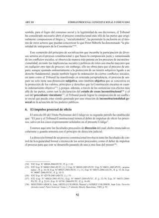 52
CÓDIGO PROCESAL CONSTITUCIONAL COMENTADO
ART. III
sentido, para el logro del consenso social y la legitimidad de sus decisiones, el Tribunal
ha considerado necesario abrir el proceso constitucional más allá de las partes que origi-
nalmente compusieron el litigio y, “socializándolo”, ha permitido la inclusión en el mis-
mo de otros actores que puedan concretizar lo que Peter Häberle ha denominado “la plu-
ralidad de intérpretes de la Constitución”(54)
.
Este contenido del principio de socialización que incumbe la participación de diver-
sos actores en el proceso constitucional y que busca la composición justa y consensuada
de los conflictos sociales, se observa de manera más patente en los procesos de inconstitu-
cionalidad, en tanto las implicancias sociales y políticas de estos son mucho mayores que
en cualquier otro tipo de proceso; sin embargo, ello no obsta para que el proceso de am-
paro, aunque ajustado ordinariamente a la protección de un interés subjetivo ligado a un
derecho fundamental, pueda también lograr la ordenación de ciertos conflictos sociales,
en tanto como el Tribunal ha manifestado en reiterada jurisprudencia, el proceso de am-
paro no solo tiene una dimensión subjetiva, sino también objetiva que se concretiza en
la protección de los valores, principios y derechos que la Constitución encarna en cuan-
to ordenamiento objetivo(55)
; y porque, además, a través de las sentencias con efectos más
allá de las partes, como son la declaración del estado de cosas inconstitucional(56)
y el
uso del precedente vinculante(57)
, el Tribunal puede lograr la composición de un conflic-
to social que pueda estar siendo generado por una situación de inconstitucionalidad ge-
neral en la actuación de los poderes públicos.
6. El impulso procesal de oficio
El artículo III del Título Preliminar del Código en su segundo párrafo ha establecido
que: “El juez y el Tribunal Constitucional tienen el deber de impulsar de oficio los proce-
sos, salvo en los casos expresamente señalados en el presente Código”.
Estamos aquí ante las facultades procesales de dirección del cual, dicho enunciado es
coherente y guarda armonía con el principio de dirección judicial.
La dirección formal de un proceso constitucional involucra tanto las facultades de con-
trol de la regularidad formal o técnica de los actos procesales, como el deber de impulsar
el proceso para que este se desarrolle pasando de una a otra fase del mismo(58)
.
(54) STC Exp. N° 00048-2004-PI/TC, ff. jj. 1-10.
(55) STC Exp. N° 00002-2005-PI/TC, f. j. 2; Exp. N° 00020-2005-PI/TC, Exp. N° 00021-2005-PI/TC –acumu-
lados–, ff. jj. 16-18; Exp. N° 00023-2005-PI/TC, f. j. 11; Exp. N° 04853-2004-AA/TC, ff. jj. 33-34; Exp.
N° 00007-2006-PI/TC, ff. jj. 10-11.
(56) STC Exp. N° 02579-2003-HD/TC, f. j. 19.
(57) STC Exp. N° 00024-2003-PI/TC; Exp. N° 00047-2004-PI/TC, ff. jj. 32-39; Exp. N° 04853-2004-
PA/TC, ff. jj. 22-41; Exp. N° 03741-2004-PA/TC, ff. jj. 36-49.
(58) MONTERO AROCA, Juan; ORTELLS RAMOS, Manuel y GÓMEZ COLOMER, Juan Luis. Derecho
Jurisdiccional. Parte General. Tomo I, 2ª edición, Bosch, Barcelona, 1989, p. 93.
 