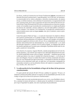55
TÍTULO PRELIMINAR ART. III
En efecto, siendo la Constitución una Norma Fundamental abierta, encuentra en el
Derecho Procesal Constitucional y, específicamente, en el CPConst, un instrumen-
to concretizador de los valores, principios y derechos constitucionales, de manera
tal que, en última instancia, estos informan el razonamiento y la argumentación del
juez constitucional, por lo que el principio de dirección judicial del proceso (ar-
tículo III del Título Preliminar del CPConst) se redimensiona en el proceso constitu-
cional, en la medida en que la jurisdicción constitucional no es simple pacificadora
de intereses de contenido y alcance subjetivos, sino del orden público constitucio-
nal en conjunto. Con relación a la Constitución, la jurisdicción constitucional no
actúa ni puede actuar como un órgano neutro, sino, por el contrario, como su prin-
cipal promotor.
Como bien aprecia Pedro de Vega, (...) so pena de traicionarse los objetivos últimos
de la justicia constitucional, no se pueden acoplar a ella algunos de los principios y
mecanismos del procedimiento civil ordinario. Piénsese, por ejemplo, en el principio
de justicia rogada (da mihi facto dabo tibi jus). No se comprendería que a la hora de
declarar anticonstitucional una determinada ley, el juez constitucional –y en virtud
del principio inquisitivo, contrario al de la justicia rogada– no indagara más allá de
las pruebas aportadas por las partes para contemplar el problema desde todos los án-
gulos y puntos de vista posibles.
Con relación a lo expuesto, Augusto Morello, citando jurisprudencia de la Corte Su-
prema argentina, y tras advertir que respecto de la adecuada administración de justi-
cia, dicha entidad debe actuar como un órgano ‘interesado’–, manifiesta que por más
vueltas que demos a las cosas, lo medular de la función de juzgar (...) es la de que el
juez está obligado a buscar la verdad observando las formas sustanciales del juicio,
pero sin verse bloqueado por ápices procesales, y realizando los derechos de manera
efectiva en las situaciones reales que, en cada caso, se le presentan, conjugando los
enunciados normativos con los elementos fácticos del supuesto en juzgamiento (Fa-
llos, 56:428 y 441; 302:1611)”(66)
.
7. La adecuación de las formalidades al logro de los fines de los procesos
constitucionales
El cuarto párrafo del artículo III del C.P.Const. establece lo siguiente: “El juez y el
Tribunal Constitucional deben adecuar la exigencia de las formalidades previstas en este
Código al logro de los fines de los procesos constitucionales”.
Estamos aquí ya no ante un principio procesal sensu stricto, cuya finalidad es descri-
bir y sustentar la esencia del proceso, y además poner de manifiesto el sistema procesal
por el que el legislador ha optado, sino ante un principio de procedimiento.
(66) STC Exp. N° 00005-2005-CC/TC, ff. jj. 4-6.
 