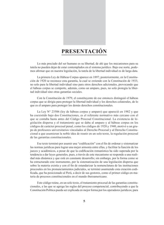 5
PRESENTACIÓN
Lo más preciado del ser humano es su libertad, de ahí que los mecanismos para su
tutela no pueden dejar de estar contemplados en el sistema jurídico. Bajo ese norte, pode-
mos afirmar que en nuestra legislación, la tutela de la libertad individual es de larga data.
La primera Ley de Hábeas Corpus aparece en 1897; posteriormente, en la Constitu-
ción de 1920 se reconoce esta garantía, la cual se extiende con la Constitución de 1933,
no solo para la libertad individual sino para otros derechos adicionales, provocando que
el hábeas corpus se comporte, además, como un amparo, pues, no solo protegía la liber-
tad individual sino otras garantías sociales.
Con la Constitución de 1979, el constituyente de ese entonces distinguió el hábeas
corpus que se dirigía para proteger la libertad individual y los derechos colaterales, de lo
que es el amparo para proteger los demás derechos constitucionales.
La Ley N° 23506 (ley de hábeas corpus y amparo) que apareció en 1982 y que
ha coexistido bajo dos Constituciones, es el referente normativo más cercano con el
que se contaba hasta antes del Código Procesal Constitucional. La existencia de le-
gislación dispersa y el tratamiento que se daba al amparo y al hábeas corpus en los
códigos de carácter procesal penal, como los códigos de 1920 y 1940, motivó a un gru-
po de profesores universitarios vinculados al Derecho Procesal y al Derecho Constitu-
cional a que asumieran la noble idea de reunir en un solo texto, la regulación procesal
de las garantías constitucionales.
Ese texto terminó por asumir una “codificación” con el fin de ordenar y sistematizar
las normas jurídicas para lograr una mejor armonía entre ellas, y facilitar la función de los
jueces y académicos, a pesar de que la codificación romanística ha sido superada por la
tendencia a dar leyes generales, pues, a través de este mecanismo se responde a una reali-
dad más dinámica y que está en constante desarrollo; sin embargo, por la forma como se
ha estructurado este instrumento, por la sistematización de una legislación dispersa que
sobre la materia existía y con el fin de estandarizar la nomenclatura de las instituciones
procesales en los pronunciamientos judiciales, se terminó asumiendo esta creación codi-
ficada, que ha posicionado al Perú, a decir de sus gestores, como el primer código en ma-
teria de procesos constitucionales en el mundo iberoamericano.
Este código reúne, en un solo texto, el tratamiento procesal de las garantías constitu-
cionales, a las que se agrega las reglas del proceso competencial, contribuyendo a que la
Constitución Política pueda ser explicada en mejor forma por los operadores jurídicos; para
 