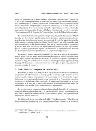 74
CÓDIGO PROCESAL CONSTITUCIONAL COMENTADO
ART. VI
arriba a la conclusión que la norma pueda ser interpretada conforme con la Constitución.
Y, por lo que hace a la prohibición de inaplicarse una norma cuya constitucionalidad haya
sido confirmada por el Tribunal Constitucional, además de los efectos que tienen las sen-
tencias del supremo intérprete de la Constitución sobre el resto de poderes públicos, ello
se justifica a partir de la posición con el cual dicho órgano ha sido investido entre los de-
más órganos constitucionales. Se trata –el Tribunal Constitucional–, ni más ni menos, del
“órgano de control de la Constitución”, como declara el artículo 201 de la Constitución.
En ese sentido, frente a una corriente jurisprudencial que en la década de los 80 y 90
entendía que disposiciones legislativas del mismo contenido eran inconstitucionales, por
considerar que limitaban excesivamente la competencia de controlar la constitucionalidad
de las normas, es bueno recordar, con Manuel García Pelayo(7)
, que si bien todos los órga-
nos constitucionales tienen el mismo rango, “cada uno de ellos es supremo in suo órgano”
y, por otra parte, que “De acuerdo con el principio de división de funciones y poderes del
Estado, la paridad jurídica de los órganos constitucionales es compatible con el predomi-
nio de uno de ellos con relación al ejercicio de sus propias competencias”.
En definitiva, una norma considerada válida en el seno de un proceso de control nor-
mativo, prima facie, no puede ser inaplicada en el seno de un proceso ordinario, pues:
a) fue objeto exclusivo de un análisis de validez en un proceso ex profeso creado para tal
efecto; y b) porque la confirmación de validez de la norma provino del órgano estatal se-
ñalado por la Constitución como supremo in suo ordine para el ejercicio del control de
constitucionalidad de normas.
2. Poder Judicial e interpretación constitucional
Finalmente, el límite de no inaplicar leyes si es que estas son posibles de interpretar-
se conforme con la Constitución [v. supra] o, dicho de otro modo, la obligación judicial
de interpretar las leyes y los reglamentos de conformidad con la Constitución, no pue-
de terminar con resquebrajar la unidad formal y material de la Constitución, como con-
secuencia, por un lado, de existir varios miles de jueces en el país dotados de la misma
competencia; y, de otro, que en nuestro ordenamiento, la misma Constitución cuente con
un intérprete especializado, como lo es el Tribunal Constitucional.
En un país, como el peruano, en el que se ha introducido 2 modelos de justicia cons-
titucional –el americano y el europeo–, la coexistencia de 2 órdenes jurisdiccionales no
solo anida la posibilidad, siempre latente, de que en su aplicación el sentido de la Consti-
tución pueda resultar atomizado.
De ahí que en la última parte del artículo VI del Título Preliminar del Código Procesal
Constitucional, en buena cuenta, haya previsto, desarrollando los alcances de la cláusula
(7) GARCÍA PELAYO, Manuel. “El status del Tribunal Constitucional”. En: Revista española de derecho
constitucional. N° 1, Madrid, 1981, p. 23.
 