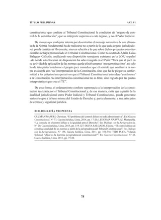 75
TÍTULO PRELIMINAR ART. VI
constitucional que confiere al Tribunal Constitucional la condición de “órgano de con-
trol de la constitución”, que su intérprete supremo es este órgano, y no el Poder Judicial.
De manera que cualquier intento por desentrañar el mensaje normativo de una cláusu-
la de la Norma Fundamental ha de realizarse no a partir de lo que cada órgano jurisdiccio-
nal pueda considerar libremente, sino en relación a lo que sobre dichos preceptos constitu-
cionales se haya pronunciado el Tribunal Constitucional. Como ha sostenido María Luisa
Balaguer Callejón, analizando una disposición semejante existente en la LOPJ español
–de donde esta fracción de disposición ha sido recogida en el Perú: “Para que el juez en
su actividad de aplicación de las normas quede efectivamente ‘intraconstitucione’, no solo
ha de interpretar conforme el propio juez considere que el sentido que confiere a la nor-
ma es acorde con ‘su’ interpretación de la Constitución, sino que ha de plegar su confor-
midad a los criterios interpretativos que el Tribunal Constitucional considere ‘conformes’
a la Constitución. Su interpretación constitucional no es libre, sino reglada por las pautas
interpretativas que crea el TC”.
De esta forma, el ordenamiento confiere supremacía a la interpretación de la consti-
tución realizada por el Tribunal Constitucional y, de esa manera, evita que a partir de la
dualidad jurisdiccional entre Poder Judicial y Tribunal Constitucional, pueda generarse
serios riesgos a la base misma del Estado de Derecho y, particularmente, a sus principios
de certeza y seguridad jurídica.
BIBLIOGRAFÍA PROPUESTA
GUZMÁN NAPURÍ, Christian. “El problema del control difuso en sede administrativa”. En: Gaceta
Constitucional. N° 77, Gaceta Jurídica, Lima, 2014, pp. 17-20; LEDESMA NARVÁEZ, Marianella.
“La consulta en el control difuso y la igualdad ante el Derecho”. En: Diálogo con la Jurisprudencia.
N° 20, Gaceta Jurídica, Lima, 2015, pp. 119-127; OLIVA SALGADO, Elayne. “El control difuso de
constitucionalidad de las normas a partir de la jurisprudencia del Tribunal Constitucional”. En: Diálogo
con la Jurisprudencia. N° 158, Gaceta Jurídica, Lima, 2011, pp. 351-356; TITO PUCA, Yolanda
Soledad. “¿Qué es la doctrina jurisprudencial constitucional?”. En: Gaceta Constitucional. N° 48,
Gaceta Jurídica, Lima, 2011, pp. 75-88.
 