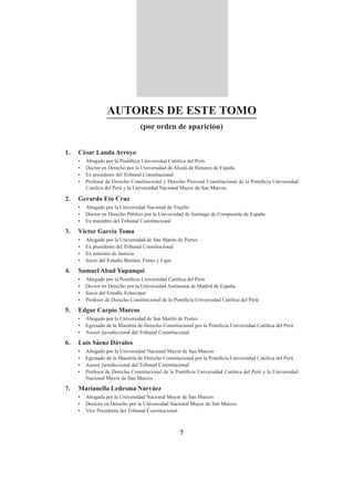 7
AUTORES DE ESTE TOMO
(por orden de aparición)
1. César Landa Arroyo
• Abogado por la Pontificia Universidad Católica del Perú
• Doctor en Derecho por la Universidad de Alcalá de Henares de España
• Ex presidente del Tribunal Constitucional
• Profesor de Derecho Constitucional y Derecho Procesal Constitucional de la Pontificia Universidad
Católica del Perú y la Universidad Nacional Mayor de San Marcos
2. Gerardo Eto Cruz
• Abogado por la Universidad Nacional de Trujillo
• Doctor en Derecho Público por la Universidad de Santiago de Compostela de España
• Ex miembro del Tribunal Constitucional
3. Víctor García Toma
• Abogado por la Universidad de San Martín de Porres
• Ex presidente del Tribunal Constitucional
• Ex ministro de Justicia
• Socio del Estudio Benites, Forno y Ugaz
4. Samuel Abad Yupanqui
• Abogado por la Pontificia Universidad Católica del Perú
• Doctor en Derecho por la Universidad Autónoma de Madrid de España
• Socio del Estudio Echecopar
• Profesor de Derecho Constitucional de la Pontificia Universidad Católica del Perú
5. Edgar Carpio Marcos
• Abogado por la Universidad de San Martín de Porres
• Egresado de la Maestría de Derecho Constitucional por la Pontificia Universidad Católica del Perú
• Asesor jurisdiccional del Tribunal Constitucional
6. Luis Sáenz Dávalos
• Abogado por la Universidad Nacional Mayor de San Marcos
• Egresado de la Maestría de Derecho Constitucional por la Pontificia Universidad Católica del Perú
• Asesor jurisdiccional del Tribunal Constitucional
• Profesor de Derecho Constitucional de la Pontificia Universidad Católica del Perú y la Universidad
Nacional Mayor de San Marcos
7. Marianella Ledesma Narváez
• Abogada por la Universidad Nacional Mayor de San Marcos
• Doctora en Derecho por la Universidad Nacional Mayor de San Marcos
• Vice Presidenta del Tribunal Constitucional
 