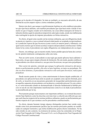 80
CÓDIGO PROCESAL CONSTITUCIONAL COMENTADO
ART. VII
porque así lo decide el Colegiado). Se trata en realidad y es necesario advertirlo, de una
libertad de acción empero sujeta a ciertos estándares jurídicos.
Quiere esto decir, que aunque es perfectamente legítimo no solo establecer preceden-
tes que rijan hacia adelante, sino también precedentes que rijan hacia atrás o desde el mo-
mento en que el órgano creador así lo determine, las cosas deben manejarse de forma to-
talmente distinta según la naturaleza temporal de cada regla creada, siendo inevitablemente
más restringida la opción de imponer precedentes en forma retroactiva.
En efecto, al igual como sucede con las normas ordinarias, que son obligatorias desde
su puesta en vigencia y cuya eventual retroactividad puede ser aceptada excepcionalmen-
te a condición expresa de que favorezca (como ocurre en materia penal y tributaria), con
igual razón creemos que lo mismo acontece respecto del precedente constitucional.Ambas
(tanto la ley como el precedente) son reglas obligatorias con independencia de su origen.
Ocurre, sin embargo, que en nuestro medio, hemos podido apreciar hasta dos corrien-
tes de opinión totalmente contrapuestas sobre este tema.
Para un cierto sector, el precedente es una regla que puede aplicarse hacia adelante o
hacia atrás, sin que opere ningún referente de limitación. De este modo, pueden establecer-
se precedentes con efecto retroactivo, sea que estos favorezcan, sea que estos perjudiquen.
Otro sector de opinión, entiende que aunque la aplicación retroactiva del prece-
dente es perfectamente posible, ella solo se hace legítima, en tanto no perjudique. Di-
cho en otros términos, el precedente retroactivo solo sería para favorecer, nunca para
perjudicar.
Desde nuestro punto de vista y como anteriormente lo hemos dejado establecido, el
precedente con aplicación hacia atrás no puede ser aceptado como opción ilimitada, pues
de serlo, se incurriría en un mecanismo generador de inseguridad, particularmente grave
en aquellos supuestos de precedentes con incidencia o contenido procesal. En este contex-
to, se vería trastocado cuando no desnaturalizado el derecho fundamental al debido pro-
ceso en una de sus más importantes manifestaciones como lo es sin duda el procedimien-
to preestablecido por la ley.
Precisamente porque mencionamos este importante atributo y su eventual desconoci-
miento bajo hipótesis como las descritas conviene traer a colación una reflexión que aun-
que suele hacerse respecto de las normas jurídicas ordinarias, puede ser perfectamente per-
tinente respecto de lo que acontece con los precedentes constitucionales.
En efecto, durante bastante tiempo algunos distinguidos juristas han venido soste-
niendo como tesis presuntamente pacífica que las normas procesales pueden ser modifi-
cadas en cualquier momento y que dicha modificación genera efectos inmediatos. No ha
sido extraño en este contexto, la existencia de normas como las contenidas en la Dispo-
sición Final Segunda del Código Procesal Civil o en la Disposición Final Segunda del
Código Procesal Constitucional.
 