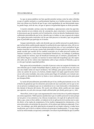 81
TÍTULO PRELIMINAR ART. VII
Lo que en pocas palabras nos han querido postular normas como las antes referidas
es que el cambio normativo es perfectamente legítimo en el ámbito procesal, traducién-
dose este último en el hecho de que lo que venía regulándose de una determinada mane-
ra, puede luego, serlo de otra, sin que se aprecie irregularidad alguna en dicho proceder.
A nuestro entender, normas como las señaladas y apreciaciones como las aquí des-
critas incurren en un evidente error de concepción, pues consciente o inconscientemen-
te desconocen que de acuerdo con la Constitución, existe un derecho fundamental al pro-
cedimiento preestablecido por la ley, derecho que se traduce en una exigencia de respeto
a las reglas procesales esenciales con las que todo proceso es iniciado y que son garantía
para el justiciable que participa en el mismo.
Aunque naturalmente, nadie está diciendo que un cambio procesal no pueda darse y
que incluso dicho cambio pueda suponer la sustitución de unas reglas por otras, ello no su-
pone aceptar que por sustituirse un régimen procesal por otro, se vaya a perjudicar las ga-
rantías esenciales con las que cuenta todo justiciable al formar parte de un proceso. Bien
puede suceder que muchos de los cambios acaecidos en el orden procesal resulten me-
ramente cosméticos y otros hasta eventualmente beneficiosos, sin embargo el problema
surge cuando los mismos, lejos de beneficiar terminan por el contrario, perjudicando. Si
esto último llegase a suceder, no tenemos la menor duda del resquebrajo que ello supon-
dría sobre uno de los valores más importantes sobre el que cimenta el Derecho y que no
es otro que la propia seguridad jurídica.
Para quien está acostumbrado a concebir el proceso como un conjunto de trámites sin
otro referente que la simple formalidad objetiva, puede que la variación no sea otra cosa
que una simple rutina sin mayor incidencia. Sin embargo, para quien concibe el proceso
como un camino de acceso a la Justicia, dotado empero de reglas igual de justas (Justi-
cia no solo como resultado, sino como camino para llegar al resultado), un eventual cam-
bio, puede ser demasiado decisivo (y hasta a veces realmente gravoso) como para pasar
por desapercibido.
La razón del procedimiento preestablecido por la ley estriba precisamente en eso. En
el hecho de garantizar que los elementos procesales de suyo esenciales con los que se ini-
cia un proceso (cualquiera que sea su naturaleza) no se vean trastocados o desnaturaliza-
dos durante el decurso del mismo. De ocurrir esto último, dicho cambio por más ropaje
que aparente, no será otra cosa que simple arbitrariedad, por donde quiera que se mire.
Ahora bien, cierto es que a una argumentación como la descrita se le podría anteponer
un contra argumento. Habrá quienes puedan decir que el cambio procesal no tiene porque
ser tan grave si nos atenemos a las clásicas excepciones a la regla de la aplicación inme-
diata y que, como es bien sabido, se traducen en la no aplicación de la norma nueva cuan-
do afecte: a) las reglas de competencia, b) los medios impugnatorios interpuestos, c) los
actos procesales con principio de ejecución y d) los plazos que hubieren empezado. Cree-
mos, sin embargo, que dicha apreciación no pasaría de un simple esfuerzo, a todas luces
insuficiente, por evitar la evidente colisión con principios fundamentales. Y es que ningu-
na de las mencionadas excepciones contempla o involucra la posibilidad de que el cambio
 