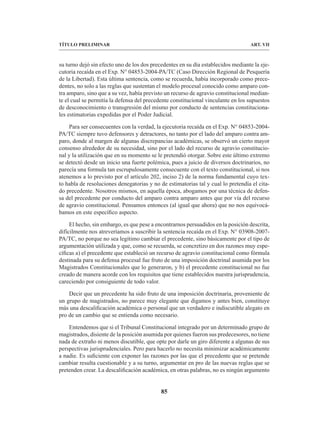 85
TÍTULO PRELIMINAR ART. VII
su turno dejó sin efecto uno de los dos precedentes en su día establecidos mediante la eje-
cutoria recaída en el Exp. N° 04853-2004-PA/TC (Caso Dirección Regional de Pesquería
de la Libertad). Esta última sentencia, como se recuerda, había incorporado como prece-
dentes, no solo a las reglas que sustentan el modelo procesal conocido como amparo con-
tra amparo, sino que a su vez, había previsto un recurso de agravio constitucional median-
te el cual se permitía la defensa del precedente constitucional vinculante en los supuestos
de desconocimiento o transgresión del mismo por conducto de sentencias constituciona-
les estimatorias expedidas por el Poder Judicial.
Para ser consecuentes con la verdad, la ejecutoria recaída en el Exp. N° 04853-2004-
PA/TC siempre tuvo defensores y detractores, no tanto por el lado del amparo contra am-
paro, donde al margen de algunas discrepancias académicas, se observó un cierto mayor
consenso alrededor de su necesidad, sino por el lado del recurso de agravio constitucio-
nal y la utilización que en su momento se le pretendió otorgar. Sobre este último extremo
se detectó desde un inicio una fuerte polémica, pues a juicio de diversos doctrinarios, no
parecía una formula tan escrupulosamente consecuente con el texto constitucional, si nos
atenemos a lo previsto por el artículo 202, inciso 2) de la norma fundamental cuyo tex-
to habla de resoluciones denegatorias y no de estimatorias tal y cual lo pretendía el cita-
do precedente. Nosotros mismos, en aquella época, abogamos por una técnica de defen-
sa del precedente por conducto del amparo contra amparo antes que por vía del recurso
de agravio constitucional. Pensamos entonces (al igual que ahora) que no nos equivocá-
bamos en este específico aspecto.
El hecho, sin embargo, es que pese a encontrarnos persuadidos en la posición descrita,
difícilmente nos atreveríamos a suscribir la sentencia recaída en el Exp. N° 03908-2007-
PA/TC, no porque no sea legítimo cambiar el precedente, sino básicamente por el tipo de
argumentación utilizada y que, como se recuerda, se concretizo en dos razones muy espe-
cíficas a) el precedente que estableció un recurso de agravio constitucional como fórmula
destinada para su defensa procesal fue fruto de una imposición doctrinal asumida por los
Magistrados Constitucionales que lo generaron, y b) el precedente constitucional no fue
creado de manera acorde con los requisitos que tiene establecidos nuestra jurisprudencia,
careciendo por consiguiente de todo valor.
Decir que un precedente ha sido fruto de una imposición doctrinaria, proveniente de
un grupo de magistrados, no parece muy elegante que digamos y antes bien, constituye
más una descalificación académica o personal que un verdadero e indiscutible alegato en
pro de un cambio que se entienda como necesario.
Entendemos que si el Tribunal Constitucional integrado por un determinado grupo de
magistrados, disiente de la posición asumida por quienes fueron sus predecesores, no tiene
nada de extraño ni menos discutible, que opte por darle un giro diferente a algunas de sus
perspectivas jurisprudenciales. Pero para hacerlo no necesita minimizar académicamente
a nadie. Es suficiente con exponer las razones por las que el precedente que se pretende
cambiar resulta cuestionable y a su turno, argumentar en pro de las nuevas reglas que se
pretenden crear. La descalificación académica, en otras palabras, no es ningún argumento
 