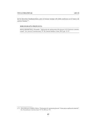 97
TÍTULO PRELIMINAR ART. IX
de los derechos fundamentales, pero al mismo tiempo ello debe realizarse en el marco de
ciertos límites(17)
.
BIBLIOGRAFÍA PROPUESTA
RIOJA BERMÚDEZ, Alexander. “Aplicación de instituciones del proceso civil al proceso constitu-
cional”. En: Gaceta Constitucional. N° 94, Gaceta Jurídica, Lima, 2015, pp. 15-33.
(17) FIGUEROAGUTARRA, Edwin. “El principio de ‘autonomía procesal’. Notas para su aplicación material”.
En: Pensamiento Constitucional. N° 19, 2014, p. 333.
 