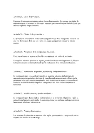 Artículo 29.- Casos de prevención.-

Previene el Juez que emplaza en primer lugar al demandado. En caso de pluralidad de
demandados en el mismo o en diferentes procesos, previene el órgano jurisdiccional que
efectuó el primer emplazamiento.



Artículo 30.- Efectos de la prevención.-

La prevención convierte en exclusiva la competencia del Juez en aquellos casos en los
que por disposición de la ley son varios los Jueces que podrían conocer el mismo
asunto.



Artículo 31.- Prevención de la competencia funcional.-

En primera instancia la prevención sólo es procedente por razón de territorio.

En segunda instancia previene el órgano jurisdiccional que conoce primero el proceso.
Este conocimiento se tiene efectuado por la realización de la primera notificación.



Artículo 32.- Pretensiones de garantía, accesorias y complementarias.-

Es competente para conocer la pretensión de garantía, así como de la pretensión
accesoria, complementaria o derivada de otra planteada anteriormente, el Juez de la
pretensión principal, aunque consideradas individualmente no alcancen o excedan el
límite de la cuantía establecida para la competencia del Juez o de su competencia
territorial.



Artículo 33.- Medida cautelar y prueba anticipada.-

Es competente para dictar medida cautelar antes de la iniciación del proceso y para la
actuación de la prueba anticipada, el Juez competente por razón de grado para conocer
la demanda próxima a interponerse.



Artículo 34.- Procesos de ejecución.-

Los procesos de ejecución se someten a las reglas generales sobre competencia, salvo
disposición distinta de este Código.
 