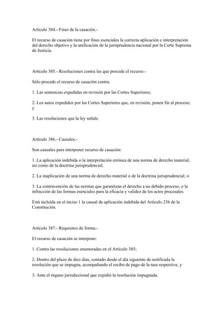 Artículo 384.- Fines de la casación.-

El recurso de casación tiene por fines esenciales la correcta aplicación e interpretación
del derecho objetivo y la unificación de la jurisprudencia nacional por la Corte Suprema
de Justicia.



Artículo 385.- Resoluciones contra las que procede el recurso.-

Sólo procede el recurso de casación contra:

1. Las sentencias expedidas en revisión por las Cortes Superiores;

2. Los autos expedidos por las Cortes Superiores que, en revisión, ponen fin al proceso;
y

3. Las resoluciones que la ley señale.



Artículo 386.- Causales.-

Son causales para interponer recurso de casación:

1. La aplicación indebida o la interpretación errónea de una norma de derecho material,
así como de la doctrina jurisprudencial;

2. La inaplicación de una norma de derecho material o de la doctrina jurisprudencial; o

3. La contravención de las normas que garantizan el derecho a un debido proceso, o la
infracción de las formas esenciales para la eficacia y validez de los actos procesales.

Está incluída en el inciso 1 la causal de aplicación indebida del Artículo 236 de la
Constitución.



Artículo 387.- Requisitos de forma.-

El recurso de casación se interpone:

1. Contra las resoluciones enumeradas en el Artículo 385;

2. Dentro del plazo de diez días, contado desde el día siguiente de notificada la
resolución que se impugna, acompañando el recibo de pago de la tasa respectiva; y

3. Ante el órgano jurisdiccional que expidió la resolución impugnada.
 
