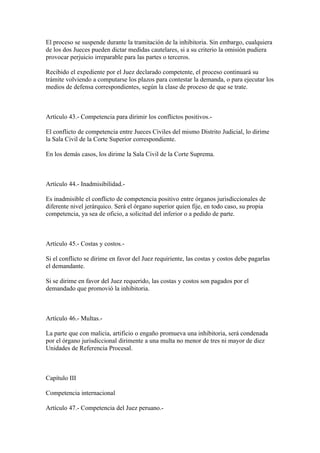 El proceso se suspende durante la tramitación de la inhibitoria. Sin embargo, cualquiera
de los dos Jueces pueden dictar medidas cautelares, si a su criterio la omisión pudiera
provocar perjuicio irreparable para las partes o terceros.

Recibido el expediente por el Juez declarado competente, el proceso continuará su
trámite volviendo a computarse los plazos para contestar la demanda, o para ejecutar los
medios de defensa correspondientes, según la clase de proceso de que se trate.



Artículo 43.- Competencia para dirimir los conflictos positivos.-

El conflicto de competencia entre Jueces Civiles del mismo Distrito Judicial, lo dirime
la Sala Civil de la Corte Superior correspondiente.

En los demás casos, los dirime la Sala Civil de la Corte Suprema.



Artículo 44.- Inadmisibilidad.-

Es inadmisible el conflicto de competencia positivo entre órganos jurisdiccionales de
diferente nivel jerárquico. Será el órgano superior quien fije, en todo caso, su propia
competencia, ya sea de oficio, a solicitud del inferior o a pedido de parte.



Artículo 45.- Costas y costos.-

Si el conflicto se dirime en favor del Juez requiriente, las costas y costos debe pagarlas
el demandante.

Si se dirime en favor del Juez requerido, las costas y costos son pagados por el
demandado que promovió la inhibitoria.



Artículo 46.- Multas.-

La parte que con malicia, artificio o engaño promueva una inhibitoria, será condenada
por el órgano jurisdiccional dirimente a una multa no menor de tres ni mayor de diez
Unidades de Referencia Procesal.



Capítulo III

Competencia internacional

Artículo 47.- Competencia del Juez peruano.-
 