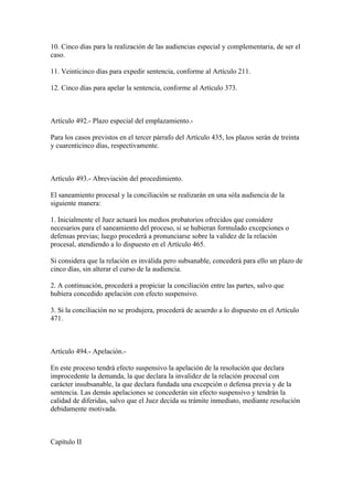 10. Cinco días para la realización de las audiencias especial y complementaria, de ser el
caso.

11. Veinticinco días para expedir sentencia, conforme al Artículo 211.

12. Cinco días para apelar la sentencia, conforme al Artículo 373.



Artículo 492.- Plazo especial del emplazamiento.-

Para los casos previstos en el tercer párrafo del Artículo 435, los plazos serán de treinta
y cuarenticinco días, respectivamente.



Artículo 493.- Abreviación del procedimiento.

El saneamiento procesal y la conciliación se realizarán en una sóla audiencia de la
siguiente manera:

1. Inicialmente el Juez actuará los medios probatorios ofrecidos que considere
necesarios para el saneamiento del proceso, si se hubieran formulado excepciones o
defensas previas; luego procederá a pronunciarse sobre la validez de la relación
procesal, atendiendo a lo dispuesto en el Artículo 465.

Si considera que la relación es inválida pero subsanable, concederá para ello un plazo de
cinco días, sin alterar el curso de la audiencia.

2. A continuación, procederá a propiciar la conciliación entre las partes, salvo que
hubiera concedido apelación con efecto suspensivo.

3. Si la conciliación no se produjera, procederá de acuerdo a lo dispuesto en el Artículo
471.



Artículo 494.- Apelación.-

En este proceso tendrá efecto suspensivo la apelación de la resolución que declara
improcedente la demanda, la que declara la invalidez de la relación procesal con
carácter insubsanable, la que declara fundada una excepción o defensa previa y de la
sentencia. Las demás apelaciones se concederán sin efecto suspensivo y tendrán la
calidad de diferidas, salvo que el Juez decida su trámite inmediato, mediante resolución
debidamente motivada.



Capítulo II
 