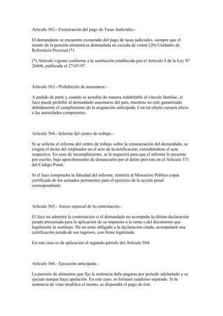 Artículo 562.- Exoneración del pago de Tasas Judiciales.-

El demandante se encuentra exonerado del pago de tasas judiciales, siempre que el
monto de la pensión alimenticia demandada no exceda de veinte (20) Unidades de
Referencia Procesal.(*)

(*) Artículo vigente conforme a la sustitución establecida por el Artículo 5 de la Ley N°
26846, publicada el 27-07-97.



Artículo 563.- Prohibición de ausentarse.-

A pedido de parte y cuando se acredite de manera indubitable el vínculo familiar, el
Juez puede prohibir al demandado ausentarse del país, mientras no esté garantizado
debidamente el cumplimiento de la asignación anticipada. Con tal objeto cursará oficio
a las autoridades competentes.



Artículo 564.- Informe del centro de trabajo.-

Si se solicita el informe del centro de trabajo sobre la remuneración del demandado, se
exigirá el dicho del empleador en el acto de la notificación, extendiéndose el acta
respectiva. En caso de incumplimiento, se le requerirá para que el informe lo presente
por escrito, bajo apercibimiento de denunciarlo por el delito previsto en el Artículo 371
del Código Penal.

Si el Juez comprueba la falsedad del informe, remitirá al Ministerio Público copia
certificada de los actuados pertinentes para el ejercicio de la acción penal
correspondiente.



Artículo 565.- Anexo especial de la contestación.-

El Juez no admitirá la contestación si el demandado no acompaña la última declaración
jurada presentada para la aplicación de su impuesto a la renta o del documento que
legalmente la sustituye. De no estar obligado a la declaración citada, acompañará una
certificación jurada de sus ingresos, con firma legalizada.

En este caso es de aplicación el segundo párrafo del Artículo 564.



Artículo 566.- Ejecución anticipada.-

La pensión de alimentos que fije la sentencia debe pagarse por período adelantado y se
ejecuta aunque haya apelación. En este caso, se formará cuaderno separado. Si la
sentencia de vista modifica el monto, se dispondrá el pago de éste.
 
