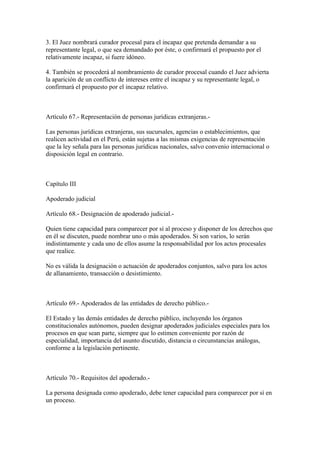 3. El Juez nombrará curador procesal para el incapaz que pretenda demandar a su
representante legal, o que sea demandado por éste, o confirmará el propuesto por el
relativamente incapaz, si fuere idóneo.

4. También se procederá al nombramiento de curador procesal cuando el Juez advierta
la aparición de un conflicto de intereses entre el incapaz y su representante legal, o
confirmará el propuesto por el incapaz relativo.



Artículo 67.- Representación de personas jurídicas extranjeras.-

Las personas jurídicas extranjeras, sus sucursales, agencias o establecimientos, que
realicen actividad en el Perú, están sujetas a las mismas exigencias de representación
que la ley señala para las personas jurídicas nacionales, salvo convenio internacional o
disposición legal en contrario.



Capítulo III

Apoderado judicial

Artículo 68.- Designación de apoderado judicial.-

Quien tiene capacidad para comparecer por sí al proceso y disponer de los derechos que
en él se discuten, puede nombrar uno o más apoderados. Si son varios, lo serán
indistintamente y cada uno de ellos asume la responsabilidad por los actos procesales
que realice.

No es válida la designación o actuación de apoderados conjuntos, salvo para los actos
de allanamiento, transacción o desistimiento.



Artículo 69.- Apoderados de las entidades de derecho público.-

El Estado y las demás entidades de derecho público, incluyendo los órganos
constitucionales autónomos, pueden designar apoderados judiciales especiales para los
procesos en que sean parte, siempre que lo estimen conveniente por razón de
especialidad, importancia del asunto discutido, distancia o circunstancias análogas,
conforme a la legislación pertinente.



Artículo 70.- Requisitos del apoderado.-

La persona designada como apoderado, debe tener capacidad para comparecer por sí en
un proceso.
 