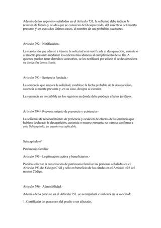 Además de los requisitos señalados en el Artículo 751, la solicitud debe indicar la
relación de bienes y deudas que se conozcan del desaparecido, del ausente o del muerto
presunto y, en estos dos últimos casos, el nombre de sus probables sucesores.



Artículo 792.- Notificación.-

La resolución que admite a trámite la solicitud será notificada al desaparecido, ausente o
al muerto presunto mediante los edictos más idóneos al cumplimiento de su fin. A
quienes puedan tener derechos sucesorios, se les notificará por edicto si se desconociera
su dirección domiciliaria.



Artículo 793.- Sentencia fundada.-

La sentencia que ampara la solicitud, establece la fecha probable de la desaparición,
ausencia o muerte presunta y, en su caso, designa al curador.

La sentencia es inscribible en los registros en donde deba producir efectos jurídicos.



Artículo 794.- Reconocimiento de presencia y existencia.-

La solicitud de reconocimiento de presencia y cesación de efectos de la sentencia que
hubiera declarado la desaparición, ausencia o muerte presunta, se tramita conforme a
este Subcapítulo, en cuanto sea aplicable.



Subcapítulo 6°

Patrimonio familiar

Artículo 795.- Legitimación activa y beneficiarios.-

Pueden solicitar la constitución de patrimonio familiar las personas señaladas en el
Artículo 493 del Código Civil y sólo en beneficio de las citadas en el Artículo 495 del
mismo Código.



Artículo 796.- Admisibilidad.-

Además de lo previsto en el Artículo 751, se acompañará e indicará en la solicitud:

1. Certificado de gravamen del predio a ser afectado;
 