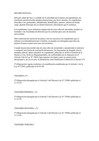 DECIMO NOVENA.-

Sólo por orden del Juez y a pedido de la autoridad universitaria correspondiente, los
Auxiliares jurisdiccionales pueden proporcionar, por breve término, los expedientes
fenecidos a los graduandos, debidamente identificados, quienes, además de firmar
cargo, dejarán fotocopia de su Libreta Electoral o documento que la sustituya.

Los expedientes cuyas sentencias tengan más de cinco años de ejecutadas, pueden ser
remitidos a las Facultades de Derecho que los soliciten para usos de docencia
universitaria.

Salvo autorización escrita de las partes o de sus sucesores, los expedientes que se
refieran a la intimidad personal o familiar, no pueden ser entregados para fines de
práctica forense ni para otros usos universitarios.

Cuando hayan transcurrido más de cinco años de consentida o ejecutoriada la sentencia
o cualquier otra forma de conclusión del proceso; los Secretarios de Juzgado, previo
mandato judicial, deben transferir los expedientes judiciales al Archivo General de la
Nación o a los Archivos Departamentales, de conformidad con lo dispuesto en el
Artículo 4 de la Ley Nº 19414, bajo riguroso inventario, para su conservación
documental o, de ser el caso, su declaración como Patrimonio Cultural de la Nación."(*)

(*) Disposición vigente conforme a la modificación establecida por el Artículo 1 de la
Ley Nº 27043, publicada el 01-01-99.



VIGESIMA.-(*)

(*) Disposición derogada por el Artículo 2 del Decreto Ley N° 25940, publicado el
11-12-92.



VIGESIMO PRIMERA.- (*)

(*) Disposición derogada por el Artículo 2 del Decreto Ley N° 25940, publicado el
11-12-92.



VIGESIMO SEGUNDA.- (*)

(*) Disposición derogada por el Artículo 2 del Decreto Ley N° 25940, publicado el
11-12-92.



VIGESIMO TERCERA.-
 