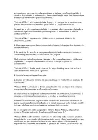 anticipación no menor de cinco días anteriores a la fecha de cumplimiento debido, si
estuviera determinado. Si no lo estuviera, la anticipación debe ser de diez días anteriores
a la fecha de cumplimiento que el deudor señale."

"Artículo 1253.- El ofrecimiento judicial de pago y la consignación se tramitan como
proceso no contencioso de la manera que establece el Código Procesal Civil.

La oposición al ofrecimiento extrajudicial y, en su caso, a la consignación efectuada, se
tramitan en el proceso contencioso que corresponda a la naturaleza de la relación
jurídica respectiva."

"Artículo 1254.- El pago se reputa válido con efecto retroactivo a la fecha de
ofrecimiento, cuando:

1. El acreedor no se opone al ofrecimiento judicial dentro de los cinco días siguientes de
su emplazamiento;

2. La oposición del acreedor al pago por cualquiera de las formas de ofrecimiento, es
desestimada por resolución con autoridad de cosa juzgada.

El ofrecimiento judicial se entiende efectuado el día en que el acreedor es válidamente
emplazado. El extrajudicial se entiende efectuado el día que es puesto en
conocimiento."

"Artículo 1255.- El deudor puede desistirse del pago ofrecido y, en su caso, retirar el
depósito efectuado, en los casos siguientes:

1. Antes de la aceptación por el acreedor.

2. Cuando hay oposición, mientras no sea desestimada por resolución con autoridad de
cosa juzgada."

"Artículo 1372.- La rescisión se declara judicialmente, pero los efectos de la sentencia
se retrotraen al momento de la celebración del contrato.

La resolución se invoca judicial o extrajudicialmente. En ambos casos, los efectos de la
sentencia se retrotraen al momento en que se produce la causal que la motiva.

Por razón de la resolución, las partes deben restituirse las prestaciones en el estado en
que se encontraran al momento indicado en el párrafo anterior, y si ello no fuera posible
deben reembolsarse en dinero el valor que tenían en dicho momento.

En los casos previstos en los dos primeros párrafos de este Artículo, cabe pacto en
contrario. No se perjudican los derechos adquiridos de buena fe."

"Artículo 1398.- En los contratos celebrados por adhesión y en las cláusulas generales
de contratación no aprobadas administrativamente, no son válidas las estipulaciones que
establezcan, en favor de quien las ha redactado, exoneraciones o limitaciones de
responsabilidad; facultades de suspender la ejecución del contrato, de rescindirlo o de
 