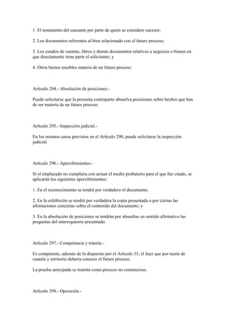 1. El testamento del causante por parte de quien se considere sucesor;

2. Los documentos referentes al bien relacionado con el futuro proceso;

3. Los estados de cuentas, libros y demás documentos relativos a negocios o bienes en
que directamente tiene parte el solicitante; y

4. Otros bienes muebles materia de un futuro proceso.



Artículo 294.- Absolución de posiciones.-

Puede solicitarse que la presunta contraparte absuelva posiciones sobre hechos que han
de ser materia de un futuro proceso.



Artículo 295.- Inspección judicial.-

En los mismos casos previstos en el Artículo 290, puede solicitarse la inspección
judicial.



Artículo 296.- Apercibimientos.-

Si el emplazado no cumpliera con actuar el medio probatorio para el que fue citado, se
aplicarán los siguientes apercibimientos:

1. En el reconocimiento se tendrá por verdadero el documento;

2. En la exhibición se tendrá por verdadera la copia presentada o por ciertas las
afirmaciones concretas sobre el contenido del documento; y

3. En la absolución de posiciones se tendrán por absueltas en sentido afirmativo las
preguntas del interrogatorio presentado.



Artículo 297.- Competencia y trámite.-

Es competente, además de lo dispuesto por el Artículo 33, el Juez que por razón de
cuantía y territorio debería conocer el futuro proceso.

La prueba anticipada se tramita como proceso no contencioso.



Artículo 298.- Oposición.-
 