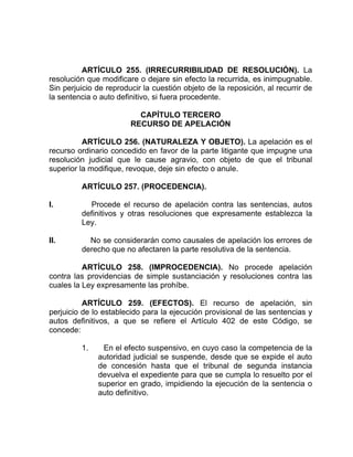ARTÍCULO 255. (IRRECURRIBILIDAD DE RESOLUCIÓN). La
resolución que modificare o dejare sin efecto la recurrida, es inimpugnable.
Sin perjuicio de reproducir la cuestión objeto de la reposición, al recurrir de
la sentencia o auto definitivo, si fuera procedente.
CAPÍTULO TERCERO
RECURSO DE APELACIÓN
ARTÍCULO 256. (NATURALEZA Y OBJETO). La apelación es el
recurso ordinario concedido en favor de la parte litigante que impugne una
resolución judicial que le cause agravio, con objeto de que el tribunal
superior la modifique, revoque, deje sin efecto o anule.
ARTÍCULO 257. (PROCEDENCIA).
I. Procede el recurso de apelación contra las sentencias, autos
definitivos y otras resoluciones que expresamente establezca la
Ley.
II. No se considerarán como causales de apelación los errores de
derecho que no afectaren la parte resolutiva de la sentencia.
ARTÍCULO 258. (IMPROCEDENCIA). No procede apelación
contra las providencias de simple sustanciación y resoluciones contra las
cuales la Ley expresamente las prohíbe.
ARTÍCULO 259. (EFECTOS). El recurso de apelación, sin
perjuicio de lo establecido para la ejecución provisional de las sentencias y
autos definitivos, a que se refiere el Artículo 402 de este Código, se
concede:
1. En el efecto suspensivo, en cuyo caso la competencia de la
autoridad judicial se suspende, desde que se expide el auto
de concesión hasta que el tribunal de segunda instancia
devuelva el expediente para que se cumpla lo resuelto por el
superior en grado, impidiendo la ejecución de la sentencia o
auto definitivo.
 