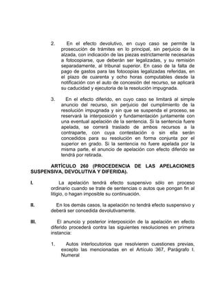 2. En el efecto devolutivo, en cuyo caso se permite la
prosecución de trámites en lo principal, sin perjuicio de la
alzada, con indicación de las piezas estrictamente necesarias
a fotocopiarse, que deberán ser legalizadas, y su remisión
separadamente, al tribunal superior. En caso de la falta de
pago de gastos para las fotocopias legalizadas referidas, en
el plazo de cuarenta y ocho horas computables desde la
notificación con el auto de concesión del recurso, se aplicará
su caducidad y ejecutoria de la resolución impugnada.
3. En el efecto diferido, en cuyo caso se limitará al simple
anuncio del recurso, sin perjuicio del cumplimiento de la
resolución impugnada y sin que se suspenda el proceso, se
reservará la interposición y fundamentación juntamente con
una eventual apelación de la sentencia. Si la sentencia fuere
apelada, se correrá traslado de ambos recursos a la
contraparte, con cuya contestación o sin ella serán
concedidos para su resolución en forma conjunta por el
superior en grado. Si la sentencia no fuere apelada por la
misma parte, el anuncio de apelación con efecto diferido se
tendrá por retirada.
ARTÍCULO 260 (PROCEDENCIA DE LAS APELACIONES
SUSPENSIVA, DEVOLUTIVA Y DIFERIDA).
I. La apelación tendrá efecto suspensivo sólo en proceso
ordinario cuando se trate de sentencias o autos que pongan fin al
litigio, o hagan imposible su continuación.
II. En los demás casos, la apelación no tendrá efecto suspensivo y
deberá ser concedida devolutivamente.
III. El anuncio y posterior interposición de la apelación en efecto
diferido procederá contra las siguientes resoluciones en primera
instancia:
1. Autos interlocutorios que resolvieren cuestiones previas,
excepto las mencionadas en el Artículo 367, Parágrafo I.
Numeral
 