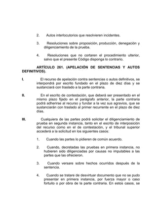 2. Autos interlocutorios que resolvieren incidentes.
3. Resoluciones sobre proposición, producción, denegación y
diligenciamiento de la prueba.
4. Resoluciones que no cortaren el procedimiento ulterior,
salvo que el presente Código disponga lo contrario.
ARTÍCULO 261. (APELACIÓN DE SENTENCIAS Y AUTOS
DEFINITIVOS).
I. El recurso de apelación contra sentencias o autos definitivos, se
interpondrá por escrito fundado en el plazo de diez días y se
sustanciará con traslado a la parte contraria.
II. En el escrito de contestación, que deberá ser presentado en el
mismo plazo fijado en el parágrafo anterior, la parte contraria
podrá adherirse al recurso y fundar a la vez sus agravios, que se
sustanciarán con traslado al primer recurrente en el plazo de diez
días.
III. Cualquiera de las partes podrá solicitar el diligenciamiento de
prueba en segunda instancia, tanto en el escrito de interposición
del recurso como en el de contestación, y el tribunal superior
accederá a la solicitud en los siguientes casos:
1. Cuando las partes lo pidieren de común acuerdo.
2. Cuando, decretadas las pruebas en primera instancia, no
hubieren sido diligenciadas por causas no imputables a las
partes que las ofrecieron.
3. Cuando versare sobre hechos ocurridos después de la
sentencia.
4. Cuando se tratare de desvirtuar documento que no se pudo
presentar en primera instancia, por fuerza mayor o caso
fortuito o por obra de la parte contraria. En estos casos, se
 
