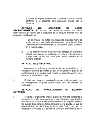 solicitará el diligenciamiento de la prueba correspondiente,
conforme a lo prescrito para presentar prueba con la
demanda.
ARTÍCULO 262. (APELACIÓN DE AUTOS
INTERLOCUTORIOS). El recurso de apelación contra los autos
interlocutorios, se regirá por lo dispuesto en el artículo anterior, con las
siguientes modificaciones:
1. Si se tratare de autos interlocutorios dictados fuera de
audiencia, se podrá apelar de ellas en el plazo de tres días.
Corrido en traslado el recurso, la contraparte podrá contestar
en el mismo plazo.
2. Si se tratare de autos interlocutorios dictados en audiencia,
deberá anunciarse la apelación en ella e interponerse y
sustanciarse dentro del plazo para apelar previsto en el
numeral anterior.
ARTÍCULO 263. (CONCESIÓN).
I. Interpuesta en la forma y plazo la apelación, será admitida con
indicación expresa del efecto en que se la concede, previas las
notificaciones a las partes, será remitid, al tribunal superior en el
término de veinticuatro horas.
II. Si el recurso fuere rechazado o fuere concedido en efecto que
no corresponde, la parte podrá hacer uso del recurso de
compulsa.
ARTÍCULO 264. (PROCEDIMIENTO EN SEGUNDA
INSTANCIA).
I. Recibido el expediente original cuando se hubiera concedido la
apelación en el efecto suspensivo, el tribunal superior decretará la
radicatoria de la causa, señalando audiencia en el plazo máximo
de quince días para el diligenciamiento de la prueba a que se
refiere el Artículo 261, Parágrafo III de este Código, en caso de
habérselas solicitado o si el tribunal viere por conveniente hacer
 