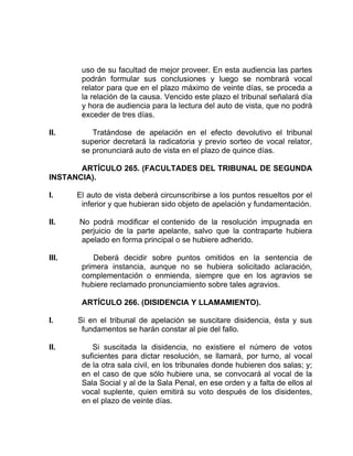 uso de su facultad de mejor proveer. En esta audiencia las partes
podrán formular sus conclusiones y luego se nombrará vocal
relator para que en el plazo máximo de veinte días, se proceda a
la relación de la causa. Vencido este plazo el tribunal señalará día
y hora de audiencia para la lectura del auto de vista, que no podrá
exceder de tres días.
II. Tratándose de apelación en el efecto devolutivo el tribunal
superior decretará la radicatoria y previo sorteo de vocal relator,
se pronunciará auto de vista en el plazo de quince días.
ARTÍCULO 265. (FACULTADES DEL TRIBUNAL DE SEGUNDA
INSTANCIA).
I. El auto de vista deberá circunscribirse a los puntos resueltos por el
inferior y que hubieran sido objeto de apelación y fundamentación.
II. No podrá modificar el contenido de la resolución impugnada en
perjuicio de la parte apelante, salvo que la contraparte hubiera
apelado en forma principal o se hubiere adherido.
III. Deberá decidir sobre puntos omitidos en la sentencia de
primera instancia, aunque no se hubiera solicitado aclaración,
complementación o enmienda, siempre que en los agravios se
hubiere reclamado pronunciamiento sobre tales agravios.
ARTÍCULO 266. (DISIDENCIA Y LLAMAMIENTO).
I. Si en el tribunal de apelación se suscitare disidencia, ésta y sus
fundamentos se harán constar al pie del fallo.
II. Si suscitada la disidencia, no existiere el número de votos
suficientes para dictar resolución, se llamará, por turno, al vocal
de la otra sala civil, en los tribunales donde hubieren dos salas; y;
en el caso de que sólo hubiere una, se convocará al vocal de la
Sala Social y al de la Sala Penal, en ese orden y a falta de ellos al
vocal suplente, quien emitirá su voto después de los disidentes,
en el plazo de veinte días.
 