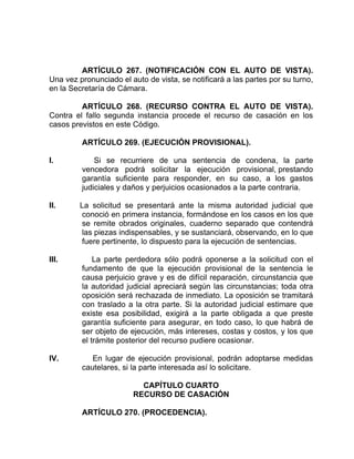 ARTÍCULO 267. (NOTIFICACIÓN CON EL AUTO DE VISTA).
Una vez pronunciado el auto de vista, se notificará a las partes por su turno,
en la Secretaría de Cámara.
ARTÍCULO 268. (RECURSO CONTRA EL AUTO DE VISTA).
Contra el fallo segunda instancia procede el recurso de casación en los
casos previstos en este Código.
ARTÍCULO 269. (EJECUCIÓN PROVISIONAL).
I. Si se recurriere de una sentencia de condena, la parte
vencedora podrá solicitar la ejecución provisional, prestando
garantía suficiente para responder, en su caso, a los gastos
judiciales y daños y perjuicios ocasionados a la parte contraria.
II. La solicitud se presentará ante la misma autoridad judicial que
conoció en primera instancia, formándose en los casos en los que
se remite obrados originales, cuaderno separado que contendrá
las piezas indispensables, y se sustanciará, observando, en lo que
fuere pertinente, lo dispuesto para la ejecución de sentencias.
III. La parte perdedora sólo podrá oponerse a la solicitud con el
fundamento de que la ejecución provisional de la sentencia le
causa perjuicio grave y es de difícil reparación, circunstancia que
la autoridad judicial apreciará según las circunstancias; toda otra
oposición será rechazada de inmediato. La oposición se tramitará
con traslado a la otra parte. Si la autoridad judicial estimare que
existe esa posibilidad, exigirá a la parte obligada a que preste
garantía suficiente para asegurar, en todo caso, lo que habrá de
ser objeto de ejecución, más intereses, costas y costos, y los que
el trámite posterior del recurso pudiere ocasionar.
IV. En lugar de ejecución provisional, podrán adoptarse medidas
cautelares, si la parte interesada así lo solicitare.
CAPÍTULO CUARTO
RECURSO DE CASACIÓN
ARTÍCULO 270. (PROCEDENCIA).
 