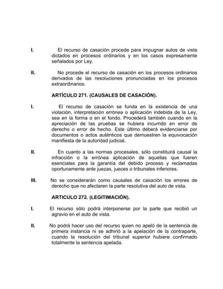 I. El recurso de casación procede para impugnar autos de vista
dictados en procesos ordinarios y en los casos expresamente
señalados por Ley.
II. No procede el recurso de casación en los procesos ordinarios
derivados de las resoluciones pronunciadas en los procesos
extraordinarios.
ARTÍCULO 271. (CAUSALES DE CASACIÓN).
I. El recurso de casación se funda en la existencia de una
violación, interpretación errónea o aplicación indebida de la Ley,
sea en la forma o en el fondo. Procederá también cuando en la
apreciación de las pruebas se hubiera incurrido en error de
derecho o error de hecho. Este último deberá evidenciarse por
documentos o actos auténticos que demuestren la equivocación
manifiesta de la autoridad judicial.
II. En cuanto a las normas procesales, sólo constituirá causal la
infracción o la errónea aplicación de aquellas que fueren
esenciales para la garantía del debido proceso y reclamadas
oportunamente ante juezas, jueces o tribunales inferiores.
III. No se considerarán como causales de casación los errores de
derecho que no afectaren la parte resolutiva del auto de vista.
ARTICULO 272. (LEGITIMACIÓN).
I. El recurso sólo podrá interponerse por la parte que recibió un
agravio en el auto de vista.
II. No podrá hacer uso del recurso quien no apeló de la sentencia de
primera instancia ni se adhirió a la apelación de la contraparte,
cuando la resolución del tribunal superior hubiere confirmado
totalmente la sentencia apelada.
 