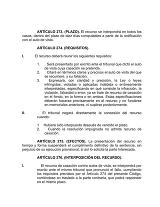 ARTÍCULO 273. (PLAZO). El recurso se interpondrá en todos los
casos, dentro del plazo de diez días computables a partir de la notificación
con el auto de vista.
ARTÍCULO 274. (REQUISITOS).
I. El recurso deberá reunir los siguientes requisitos:
1. Será presentado por escrito ante el tribunal que dictó el auto
de vista cuya casación se pretenda.
2. Citará en términos claros y precisos el auto de vista del que
se recurriere, y su foliación.
3. Expresará, con claridad y precisión, la Ley o leyes
infringidas, violadas o aplicadas indebida o erróneamente
interpretadas, especificando en qué consiste la infracción, la
violación, falsedad o error, ya se trate de recurso de casación
en el fondo, en la forma o en ambos. Estas especificaciones
deberán hacerse precisamente en el recurso y no fundarse
en memoriales anteriores, ni suplirse posteriormente.
II. El tribunal negará directamente la concesión del recurso
cuando:
1 Hubiere sido interpuesto después de vencido el plazo.
2. Cuando la resolución impugnada no admita recurso de
casación.
ARTÍCULO 275. (EFECTOS). La presentación del recurso en
tiempo y forma suspenderá el cumplimiento definitivo de la sentencia, sin
perjuicio de su ejecución provisional, si así lo solicita la parte interesada.
ARTÍCULO 276. (INTERPOSICIÓN DEL RECURSO).
I. El recurso de casación contra autos de vista, se interpondrá por
escrito ante el mismo tribunal que pronunció el fallo, cumpliendo
los requisitos previstos por el Artículo 274 del presente Código,
corriéndose en traslado a la parte contraria, que podrá responder
en el mismo plazo.
 