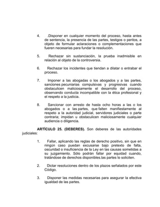 4. .Disponer en cualquier momento del proceso, hasta antes
de sentencia, la presencia de las partes, testigos o peritos, a
objeto de formular aclaraciones o complementaciones que
fueren necesarias para fundar la resolución.
5. Rechazar sin sustanciación, la prueba inadmisible en
relación al objeto de la controversia.
6. Rechazar los incidentes que tiendan a dilatar o entrabar el
proceso.
7. Imponer a las abogadas o los abogados y a las partes,
sanciones pecuniarias compulsivas y progresivas cuando
obstaculicen maliciosamente el desarrollo del proceso,
observando conducta incompatible con la ética profesional y
el respeto a la justicia.
8. Sancionar con arresto de hasta ocho horas a las o los
abogados o a las partes, que falten manifiestamente al
respeto a la autoridad judicial, servidores judiciales o parte
contraria; impidan u obstaculicen maliciosamente cualquier
audiencia o diligencia.
ARTÍCULO 25. (DEBERES). Son deberes de las autoridades
judiciales:
1. Fallar, aplicando las reglas de derecho positivo, sin que en
ningún caso puedan excusarse bajo pretexto de falta,
oscuridad o insuficiencia de la Ley en las causas sometidas a
su juzgamiento. Sólo podrán fallar por equidad cuando,
tratándose de derechos disponibles.las partes lo soliciten.
2. Dictar resoluciones dentro de los plazos señalados por este
Código.
3. Disponer las medidas necesarias para asegurar la efectiva
igualdad de las partes.
 
