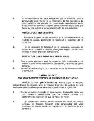 II. El incumplimiento de esta obligación por la autoridad judicial
compulsada dará mérito a la imposición de las sanciones de
responsabilidad disciplinaria, sin perjuicio del derecho que asiste
al recurrente de acudir al superior denunciando el hecho para que
éste a su vez ordene la inmediata remisión de antecedentes.
ARTÍCULO 282. (RESOLUCIÓN).
I. El tribunal superior dictará resolución en el plazo de tres días de
recibida la causa, declarando la legalidad o ilegalidad de la
compulsa.
II. Si se declarare la legalidad de la compulsa, ordenará se
sustancie o conceda el recurso denegado, según corresponda,
librando al efecto provisión compulsoria.
ARTÍCULO 283. (NULIDAD E INADMISIBILIDAD).
I. Si el superior declarare legal la compulsa, todo lo actuado por el
inferior a partir de la interposición del recurso, será nulo de pleno
derecho.
II. No será admisible ningún recurso contra la resolución que resuelva
la compulsa.
CAPÍTULO SEXTO
RECURSO EXTRAORDINARIO DE REVISIÓN DE SENTENCIA
ARTÍCULO 284. (PROCEDENCIA). Habrá lugar al recurso
extraordinario de revisión ante el Tribunal Supremo de Justicia de una
sentencia ejecutoriada en proceso ordinario, en los casos siguientes:
I. Si ella se hubiere fundado en documentos, declarados falsos por
otra sentencia ejecutoriada que se hubiere dictado con
posterioridad a la sentencia que se tratare de rever.
II. Si habiéndose dictado exclusivamente en virtud de prueba
testifical, los testigos hubieren sido condenados por falso
testimonio en las declaraciones que sirvieron de fundamento a la
sentencia.
 